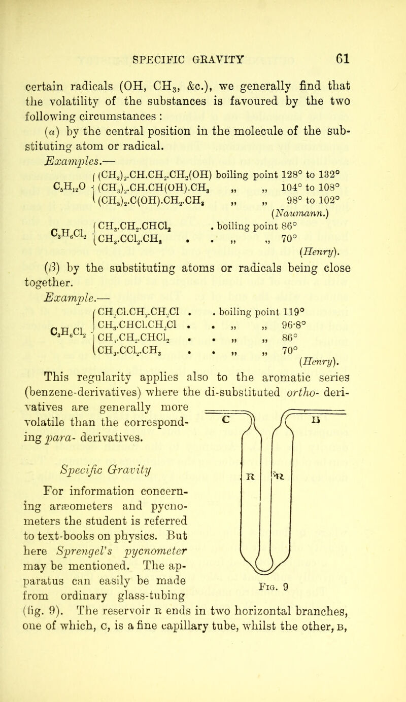 certain radicals (OH, CH3, &c.), we generally find that the volatility of the substances is favoured by the two following circumstances : (a) by the central position in the molecule of the sub- stituting atom or radical. Examples.— ( (CH3)2.CH.CH,.CH2(OH) boiling point 128° to 132° C5H120 -j (CH3).,CH.CH(OH).CH3 „ „ 104° to 108° l (CH3)2.C(OH).CH2.CH3 „ „ 98° to 102° (Naumann.) j CH3.CH2.CHd2 . boiling point 86° MI6C12 |CH3>CCl2<CH8 . . „ „ 70° (Henry). (/3) by the substituting atoms or radicals being close together. Example.— (CHd.CH,.CH..Cl . j ch;.chci.ch2ci . j CHt.CH2.CHCl2 (CH3.CC12.CH3 boiling point 119° » » 96-8° „ „ 86° 70° This regularity applies also to the aromatic series (benzene-derivatives) where the di-subslituted ortho- deri- vatives are generally more volatile than the correspond- ing para- derivatives. Specific Gravity For information concern- ing araeometers and pycno- meters the student is referred to text-books on physics. But here SprengeVs pycnometer may be mentioned. The ap- paratus can easily be made from ordinary glass-tubing (fig. 9). The reservoir n ends in two horizontal branches, one of which, c, is a fine capillary tube, whilst the other, b, R U sy