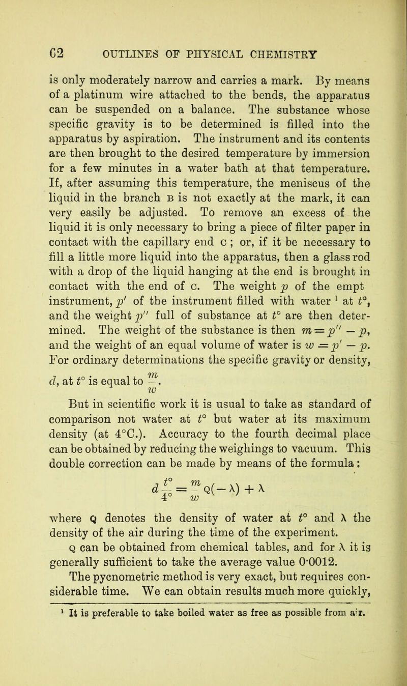 is only moderately narrow and carries a mark. By means of a platinum wire attached to the bends, the apparatus can be suspended on a balance. The substance whose specific gravity is to be determined is filled into the apparatus by aspiration. The instrument and its contents are then brought to the desired temperature by immersion for a few minutes in a water bath at that temperature. If, after assuming this temperature, the meniscus of the liquid in the branch b is not exactly at the mark, it can very easily be adjusted. To remove an excess of the liquid it is only necessary to bring a piece of filter paper in contact with the capillary end c ; or, if it be necessary to fill a little more liquid into the apparatus, then a glass rod with a drop of the liquid hanging at the end is brought in contact with the end of c. The weight p of the empt instrument, p' of the instrument filled with water 1 at t°, and the weight p full of substance at t° are then deter- mined. The weight of the substance is then m — p — p, and the weight of an equal volume of water is w -= p' — p. For ordinary determinations the specific gravity or density, • 71V cl, at t° is equal to 10 But in scientific work it is usual to take as standard of comparison not water at t° but water at its maximum density (at 4°C.). Accuracy to the fourth decimal place can be obtained by reducing the weighings to vacuum. This double correction can be made by means of the formula : 4° = ™q(-x) + x where Q denotes the density of water at t° and X the density of the air during the time of the experiment. q can be obtained from chemical tables, and for X it is generally sufficient to take the average value 0*0012. The pycnometric method is very exact, but requires con- siderable time. We can obtain results much more quickly, 1 It is preferable to take boiled water as free as possible from air.