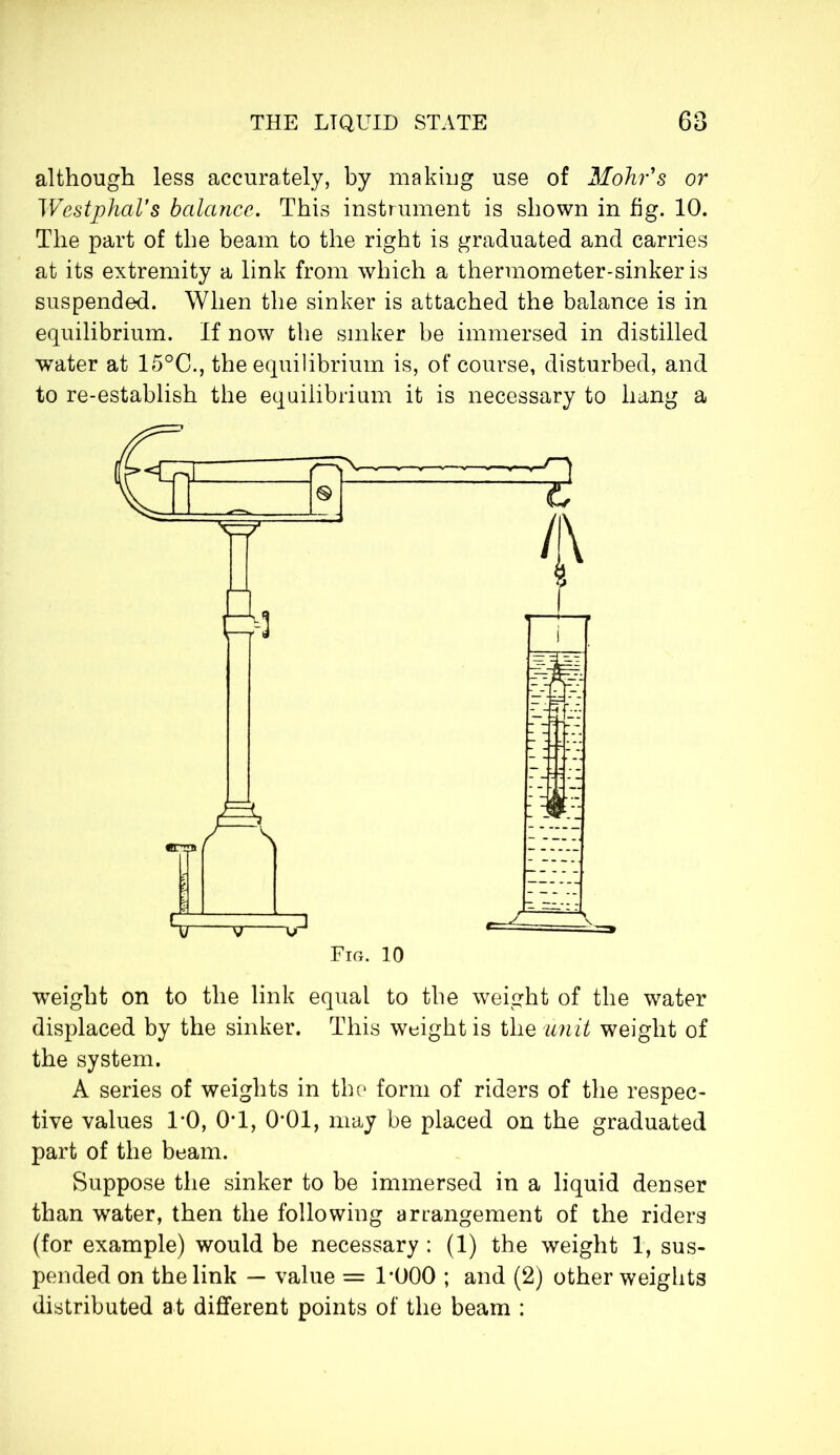 although less accurately, by making use of Mohr's or Westphal’s balance. This instrument is shown in fig. 10. The part of the beam to the right is graduated and carries at its extremity a link from which a thermometer-sinker is suspended. When the sinker is attached the balance is in equilibrium. If now the sinker be immersed in distilled water at 15°C., the equilibrium is, of course, disturbed, and to re-establish the equilibrium it is necessary to hang a Fig. 10 weight on to the link equal to the weight of the water displaced by the sinker. This weight is the unit weight of the system. A series of weights in the form of riders of the respec- tive values 1*0, 0T, 0*01, may be placed on the graduated part of the beam. Suppose the sinker to be immersed in a liquid denser than water, then the following arrangement of the riders (for example) would be necessary : (1) the weight 1, sus- pended on the link — value = 1*000 ; and (2) other weights distributed at different points of the beam :