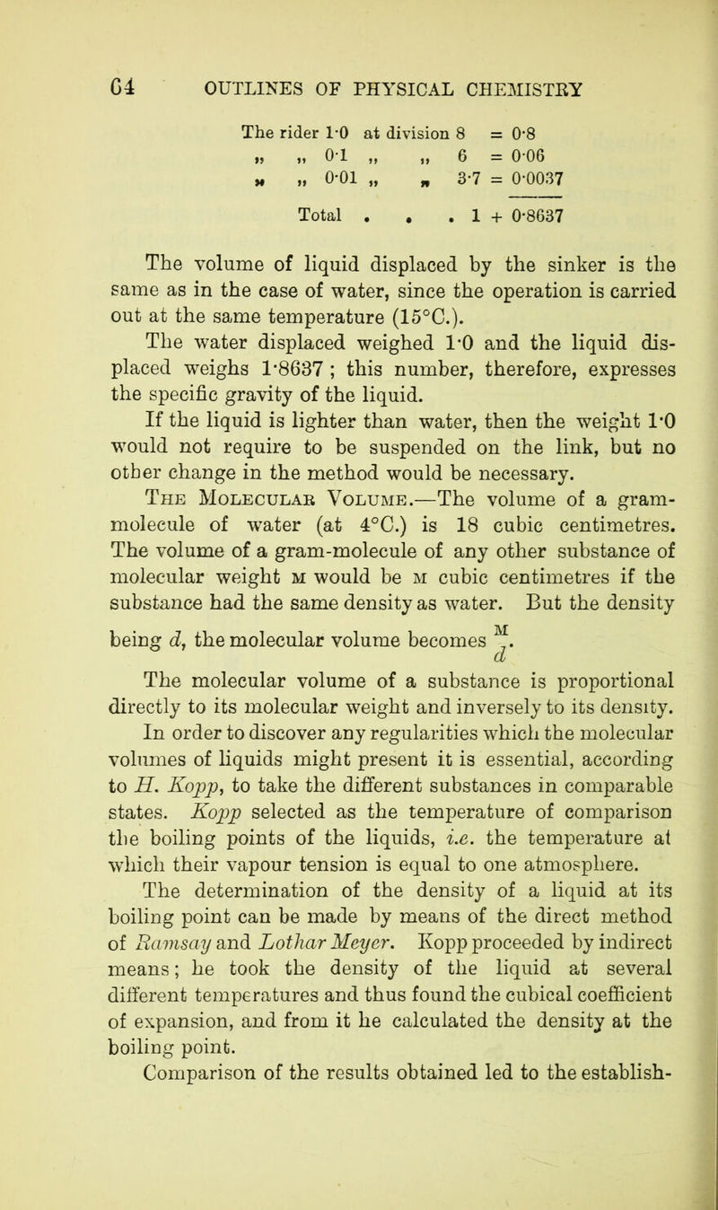 The rider 1*0 at division 8 = 0*8 » „ 0*1 „ „ 6 = 0-06 „ „ 0*01 „ „ 3*7 = 0-0037 Total . # . 1 + 0-8637 The volume of liquid displaced by the sinker is the same as in the case of water, since the operation is carried out at the same temperature (15°C.). The water displaced weighed 1*0 and the liquid dis- placed weighs 1*8637 ; this number, therefore, expresses the specific gravity of the liquid. If the liquid is lighter than water, then the weight 1*0 would not require to be suspended on the link, but no other change in the method would be necessary. The Molecular Volume.—The volume of a gram- molecule of water (at 4°C.) is 18 cubic centimetres. The volume of a gram-molecule of any other substance of molecular weight m would be m cubic centimetres if the substance had the same density as water. But the density being d, the molecular volume becomes _. d The molecular volume of a substance is proportional directly to its molecular weight and inversely to its density. In order to discover any regularities which the molecular volumes of liquids might present it is essential, according to H. Kopp, to take the different substances in comparable states. Kopp selected as the temperature of comparison the boiling points of the liquids, i.e. the temperature at which their vapour tension is equal to one atmosphere. The determination of the density of a liquid at its boiling point can be made by means of the direct method of Ramsay and Lothar Meyer. Kopp proceeded by indirect means ; he took the density of the liquid at several different temperatures and thus found the cubical coefficient of expansion, and from it he calculated the density at the boiling point. Comparison of the results obtained led to the establish-