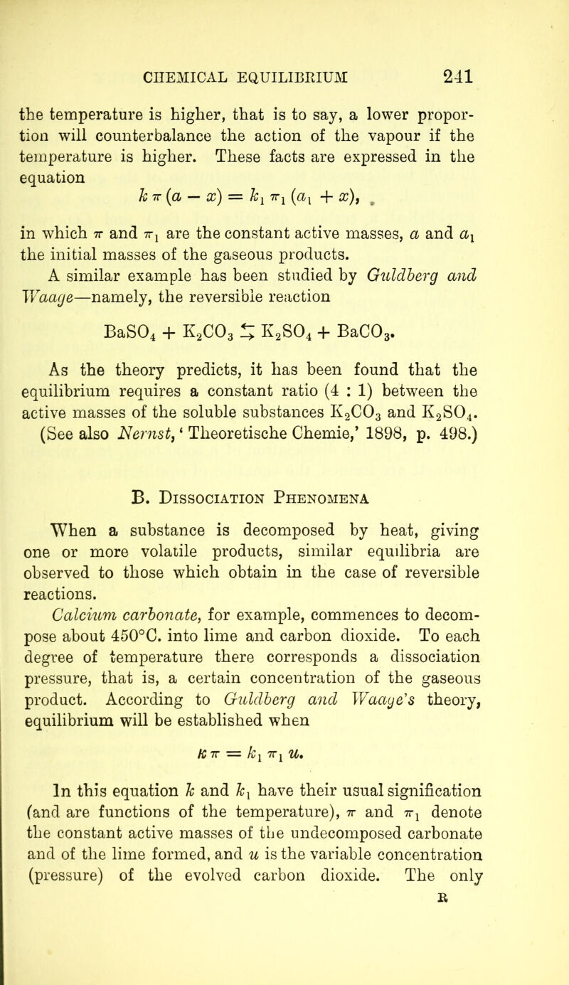 the temperature is higher, that is to say, a lower propor- tion will counterbalance the action of the vapour if the temperature is higher. These facts are expressed in the equation h 7T (a — x) = Jcx 7Tj (ax + x), in which 7r and ttx are the constant active masses, a and ax the initial masses of the gaseous products. A similar example has been studied by Guldberg and Waage—namely, the reversible reaction BaS04 + K2C03 5 K2S04 + BaC03. As the theory predicts, it has been found that the equilibrium requires a constant ratio (4 : 1) between the active masses of the soluble substances K2C03 and K2S04. (See also Nernst, ‘ Theoretische Chemie,’ 1898, p. 498.) B. Dissociation Phenomena When a substance is decomposed by heat, giving one or more volatile products, similar equilibria are observed to those which obtain in the case of reversible reactions. Calcium carbonate, for example, commences to decom- pose about 450°C. into lime and carbon dioxide. To each degree of temperature there corresponds a dissociation pressure, that is, a certain concentration of the gaseous product. According to Guldberg and Waage1 s theory, equilibrium will be established when fc 7T = Aq 7Tj u. In this equation h and Jcx have their usual signification (and are functions of the temperature), 7r and 7rx denote the constant active masses of the undecomposed carbonate and of the lime formed, and u is the variable concentration (pressure) of the evolved carbon dioxide. The only