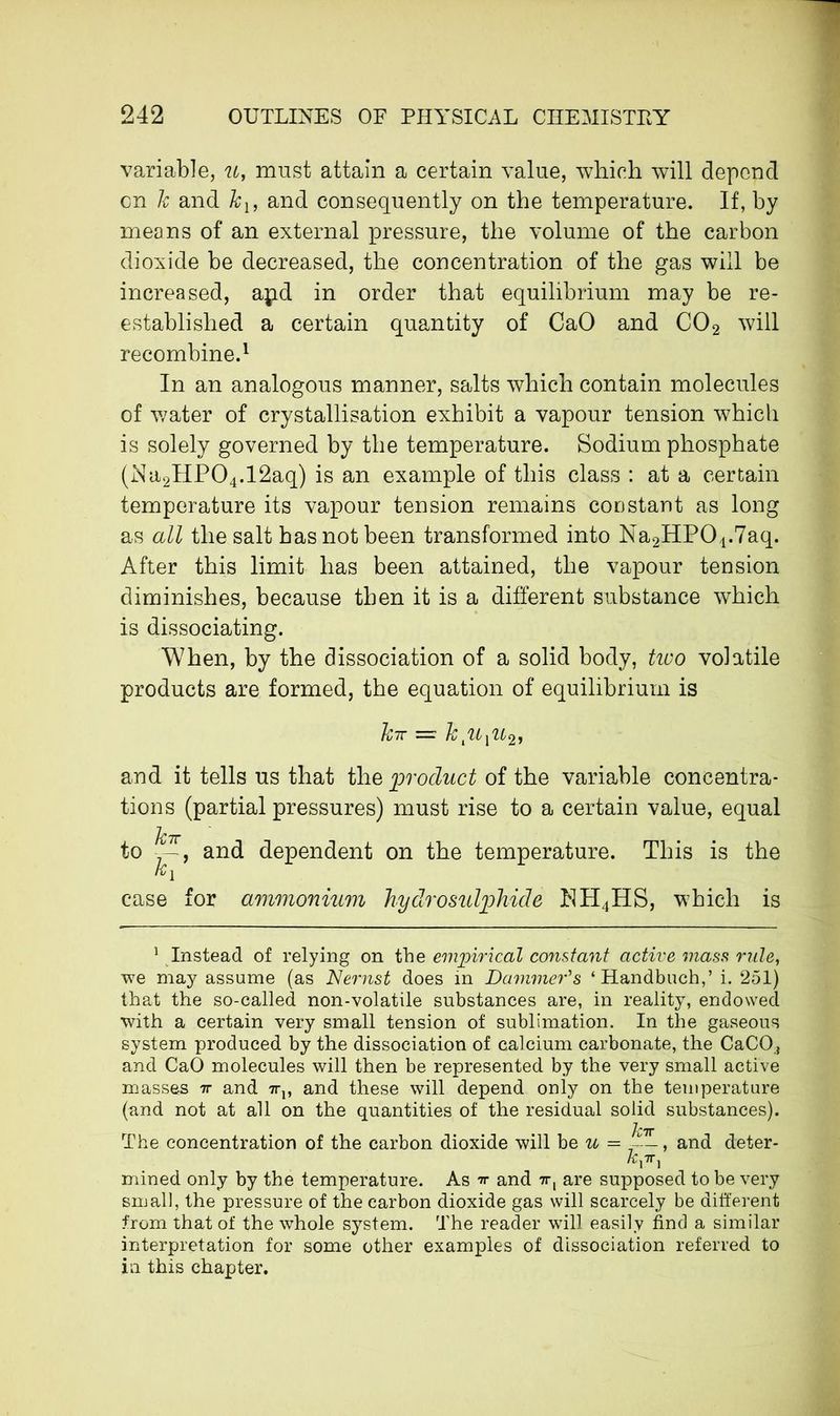 variable, u, must attain a certain value, which will depend en k and kl9 and consequently on the temperature. If, by means of an external pressure, the volume of the carbon dioxide be decreased, the concentration of the gas will be increased, apd in order that equilibrium may be re- established a certain quantity of CaO and C02 will recombine.1 In an analogous manner, salts which contain molecules of water of crystallisation exhibit a vapour tension which is solely governed by the temperature. Sodium phosphate (Na2HP04.12aq) is an example of this class : at a certain temperature its vapour tension remains constant as long as all the salt has not been transformed into Na2HP01.7aq. After this limit has been attained, the vapour tension diminishes, because then it is a different substance which is dissociating. When, by the dissociation of a solid body, two volatile products are formed, the equation of equilibrium is Z?7T — k pL pc2, and it tells us that the product of the variable concentra- tions (partial pressures) must rise to a certain value, equal kir to ', and dependent on the temperature. This is the kY case for ammonium hydro sulphide NH4HS, which is 1 Instead of relying on the empirical constant active mass rule, we may assume (as Nernst does in Dammer's ‘Handbuch,’ i. 251) that the so-called non-volatile substances are, in reality, endowed with a certain very small tension of sublimation. In the gaseous system produced by the dissociation of calcium carbonate, the CaCO., and CaO molecules will then be represented by the very small active masses 7r and ttv and these will depend only on the temperature (and not at all on the quantities of the residual solid substances). The concentration of the carbon dioxide will be u — Jctt and deter- mined only by the temperature. As tt and 7r, are supposed to be very small, the pressure of the carbon dioxide gas will scarcely be different from that of the whole system. The reader will easily find a similar interpretation for some other examples of dissociation referred to in this chapter.