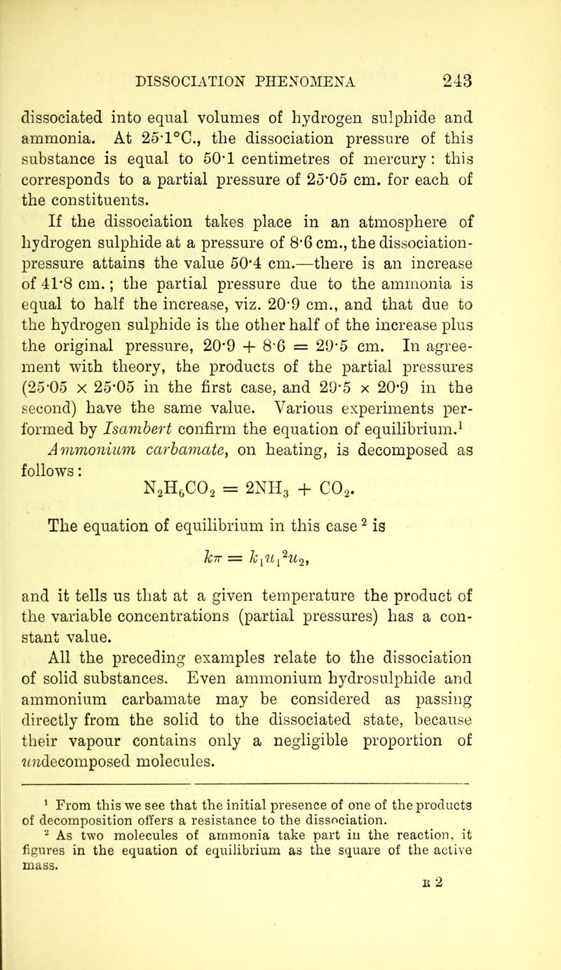 dissociated into equal volumes of hydrogen sulphide and ammonia. At 25T°C., the dissociation pressure of this substance is equal to 50*1 centimetres of mercury : this corresponds to a partial pressure of 25*05 cm. for each of the constituents. If the dissociation takes place in an atmosphere of hydrogen sulphide at a pressure of 8’6 cm., the dissociation- pressure attains the value 50*4 cm.—there is an increase of 41*8 cm. ; the partial pressure due to the ammonia is equal to half the increase, viz. 209 cm., and that due to the hydrogen sulphide is the other half of the increase plus the original pressure, 20*9 + 8*6 = 29*5 cm. In agree- ment with theory, the products of the partial pressures (25-05 x 25*05 in the first case, and 29*5 x 20*9 in the second) have the same value. Various experiments per- formed by Isambert confirm the equation of equilibrium.1 Ammonium carbamate, on heating, is decomposed as follows : N2H6C02 = 2NH3 + C02. The equation of equilibrium in this case 2 is hir — kiU^Ufy and it tells us that at a given temperature the product of the variable concentrations (partial pressures) has a con- stant value. All the preceding examples relate to the dissociation of solid substances. Even ammonium hydrosulphide and ammonium carbamate may be considered as passing directly from the solid to the dissociated state, because their vapour contains only a negligible proportion of îmdecomposed molecules. 1 From this we see that the initial presence of one of the products of decomposition offers a resistance to the dissociation. 2 As two molecules of ammonia take part in the reaction, it figures in the equation of equilibrium as the square of the active mass. b 2