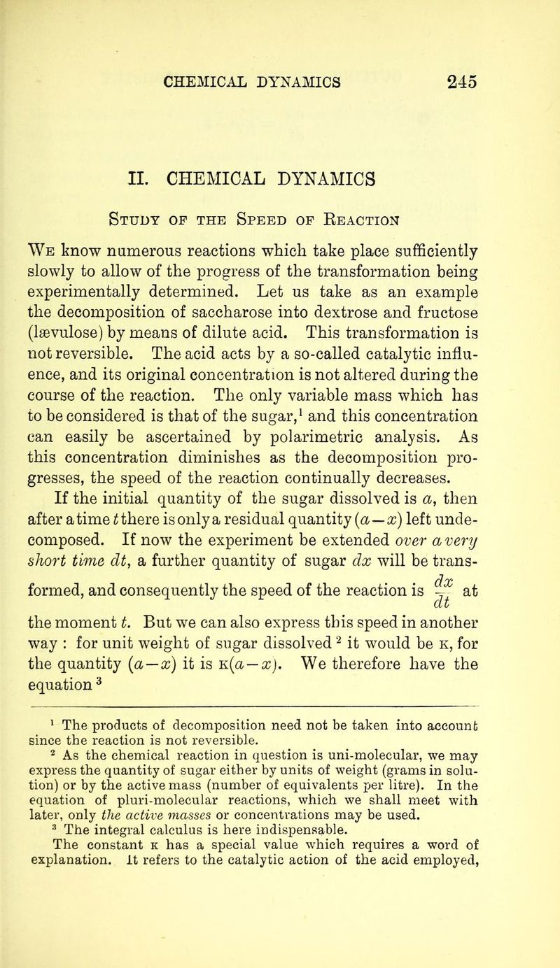II. CHEMICAL DYNAMICS Study of the Speed of Reaction We know numerous reactions which take place sufficiently slowly to allow of the progress of the transformation being experimentally determined. Let us take as an example the decomposition of saccharose into dextrose and fructose (lævulose) by means of dilute acid. This transformation is not reversible. The acid acts by a so-called catalytic influ- ence, and its original concentration is not altered during the course of the reaction. The only variable mass which has to be considered is that of the sugar,1 and this concentration can easily be ascertained by polarimetric analysis. As this concentration diminishes as the decomposition pro- gresses, the speed of the reaction continually decreases. If the initial quantity of the sugar dissolved is <2, then after a time t there is only a residual quantity (a — x) left unde- composed. If now the experiment be extended over a very short time dt, a further quantity of sugar dx will be trans- • d x formed, and consequently the speed of the reaction is — at at the moment t. But we can also express this speed in another way : for unit weight of sugar dissolved2 it would be k, for the quantity (a—x) it is k(a — x). We therefore have the equation 3 1 The products of decomposition need not be taken into account since the reaction is not reversible. 2 As the chemical reaction in question is uni-molecular, we may express the quantity of sugar either by units of weight (grams in solu- tion) or by the active mass (number of equivalents per litre). In the equation of pluri-molecular reactions, which we shall meet with later, only the active masses or concentrations may be used. 3 The integral calculus is here indispensable. The constant k has a special value which requires a word of explanation. It refers to the catalytic action of the acid employed,