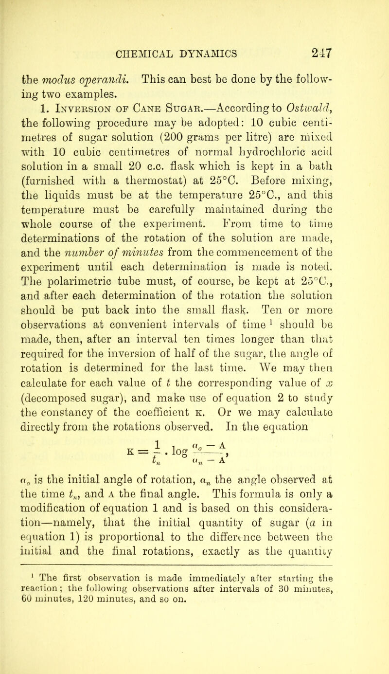 the modus operandi. This can best be done by the follow- ing two examples. 1. Inversion of Cane Sugar.—According to Ostwald, the following procedure may be adopted: 10 cubic centi- metres of sugar solution (200 grams per litre) are mixed with 10 cubic centimetres of normal hydrochloric acid solution in a small 20 c.c. flask which is kept in a bath (furnished with a thermostat) at 25°C. Before mixing, the liquids must be at the temperature 25°C., and this temperature must be carefully maintained during the whole course of the experiment. From time to time determinations of the rotation of the solution are made, and the number of minutes from the commencement of the experiment until each determination is made is noted. The polarimetric tube must, of course, be kept at 25°C., and after each determination of the rotation the solution should be put back into the small flask. Ten or more observations at convenient intervals of time 1 should be made, then, after an interval ten times longer than that required for the inversion of half of the sugar, the angle of rotation is determined for the last time. We may then calculate for each value of t the corresponding value of x (decomposed sugar), and make use of equation 2 to study the constancy of the coefficient k. Or we may calculate directly from the rotations observed. In the equation a0 is the initial angle of rotation, an the angle observed at the time tM and a the final angle. This formula is only a modification of equation 1 and is based on this considera- tion—namely, that the initial quantity of sugar (a in equation 1) is proportional to the difference between the initial and the final rotations, exactly as the quantity 1 The first observation is made immediately after starting the reaction ; the following observations after intervals of 30 minutes, 60 minutes, 120 minutes, and so on.