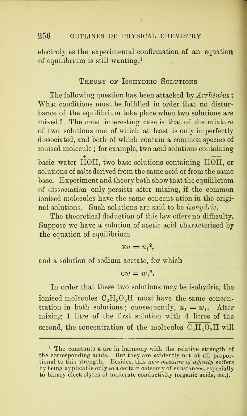 electrolytes the experimental confirmation of an equation of equilibrium is still wanting.1 Theoey of Isohydeic Solutions The following question has been attacked by Arrhenius : What conditions must be fulfilled in order that no distur- bance of the equilibrium take place when two solutions are mixed ? The most interesting case is that of the mixture of two solutions one of which at least is only imperfectly dissociated, and both of which contain a common species of ionised molecule ; for example, two acid solutions containing + — basic water HOH, two base solutions containing HOH, or solutions of salts derived from the same acid or from the same base. Experiment and theory both show that the equilibrium of dissociation only persists after mixing, if the common ionised molecules have the same concentration in the origi- nal solutions. Such solutions are said to be isohydric. The theoretical deduction of this law offers no difficulty. Suppose we have a solution of acetic acid characterised by the equation of equilibrium k u = Ux2, and a solution of sodium acetate, for which cw — wx2. In order that these two solutions may be isohydric, the ionised molecules C2H302H must have the same concen- tration in both solutions ; consequently, ux — iox. After mixing 1 litre of the first solution with 4 litres of the second, the concentration of the molecules C2H302H will 1 The constants k are in harmony with the relative strength of the corresponding acids. But they are evidently not at all propor- tional to this strength. Besides, this new measure of affinity suffers by being applicable only to a certain category of substances, especially to binary electrolytes oi moderate conductivity (organic acids, Ac.).