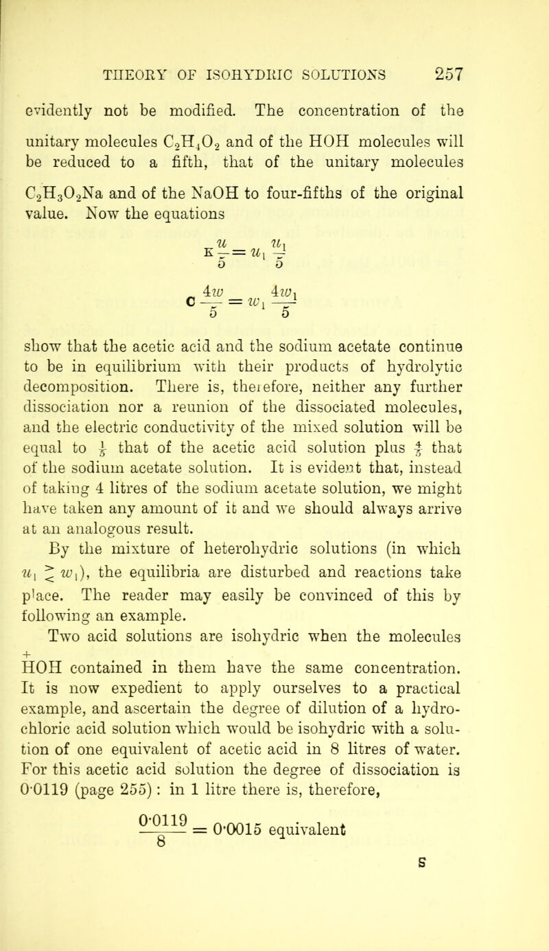 evidently not be modified. The concentration of the unitary molecules C2H402 and of the HOH molecules will be reduced to a fifth, that of the unitary molecules C2H302Na and of the NaOH to four-fifths of the original value. Now the equations = ID 4 wx show that the acetic acid and the sodium acetate continue to be in equilibrium with their products of hydrolytic decomposition. There is, theief'ore, neither any further dissociation nor a reunion of the dissociated molecules, and the electric conductivity of the mixed solution will be equal to I that of the acetic acid solution plus f that of the sodium acetate solution. It is evident that, instead of taking 4 litres of the sodium acetate solution, we might have taken any amount of it and we should always arrive at an analogous result. By the mixture of lieterohydric solutions (in which u\ < w,), the equilibria are disturbed and reactions take place. The reader may easily be convinced of this by following an example. Two acid solutions are isohydric when the molecules + HOH contained in them have the same concentration. It is now expedient to apply ourselves to a practical example, and ascertain the degree of dilution of a hydro- chloric acid solution wdiich would be isohydric with a solu- tion of one equivalent of acetic acid in 8 litres of water. For this acetic acid solution the degree of dissociation is 0-0119 (page 255) : in 1 litre there is, therefore, 0 = 0’0015 equivalent B