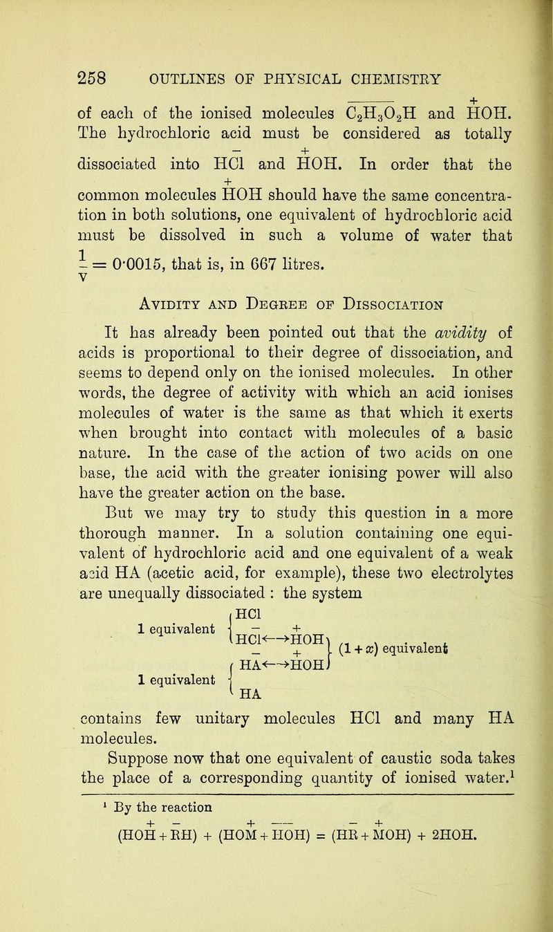 + of each of the ionised molecules C2H302H and HOH. The hydrochloric acid must be considered as totally — + dissociated into HC1 and HOH. In order that the + common molecules HOH should have the same concentra- tion in both solutions, one equivalent of hydrochloric acid must be dissolved in such a volume of water that - = 0-0015, that is, in 667 litres, v Avidity and Degree of Dissociation It has already been pointed out that the avidity of acids is proportional to their degree of dissociation, and seems to depend only on the ionised molecules. In other words, the degree of activity with which an acid ionises molecules of water is the same as that which it exerts when brought into contact with molecules of a basic nature. In the case of the action of two acids on one base, the acid with the greater ionising power will also have the greater action on the base. But we may try to study this question in a more thorough manner. In a solution containing one equi- valent of hydrochloric acid and one equivalent of a weak acid HA (acetic acid, for example), these two electrolytes are unequally dissociated : the system 1 equivalent HC1 (HC1<—>HOH\ equivalent j HA<—»HOH. HA (1 + x) equivalent contains few unitary molecules HC1 and many HA molecules. Suppose now that one equivalent of caustic soda takes the place of a corresponding quantity of ionised water.1 1 By the reaction (HOH + RH) + (HOM + I-IOH) = (HR + MOH) + 2HOH.