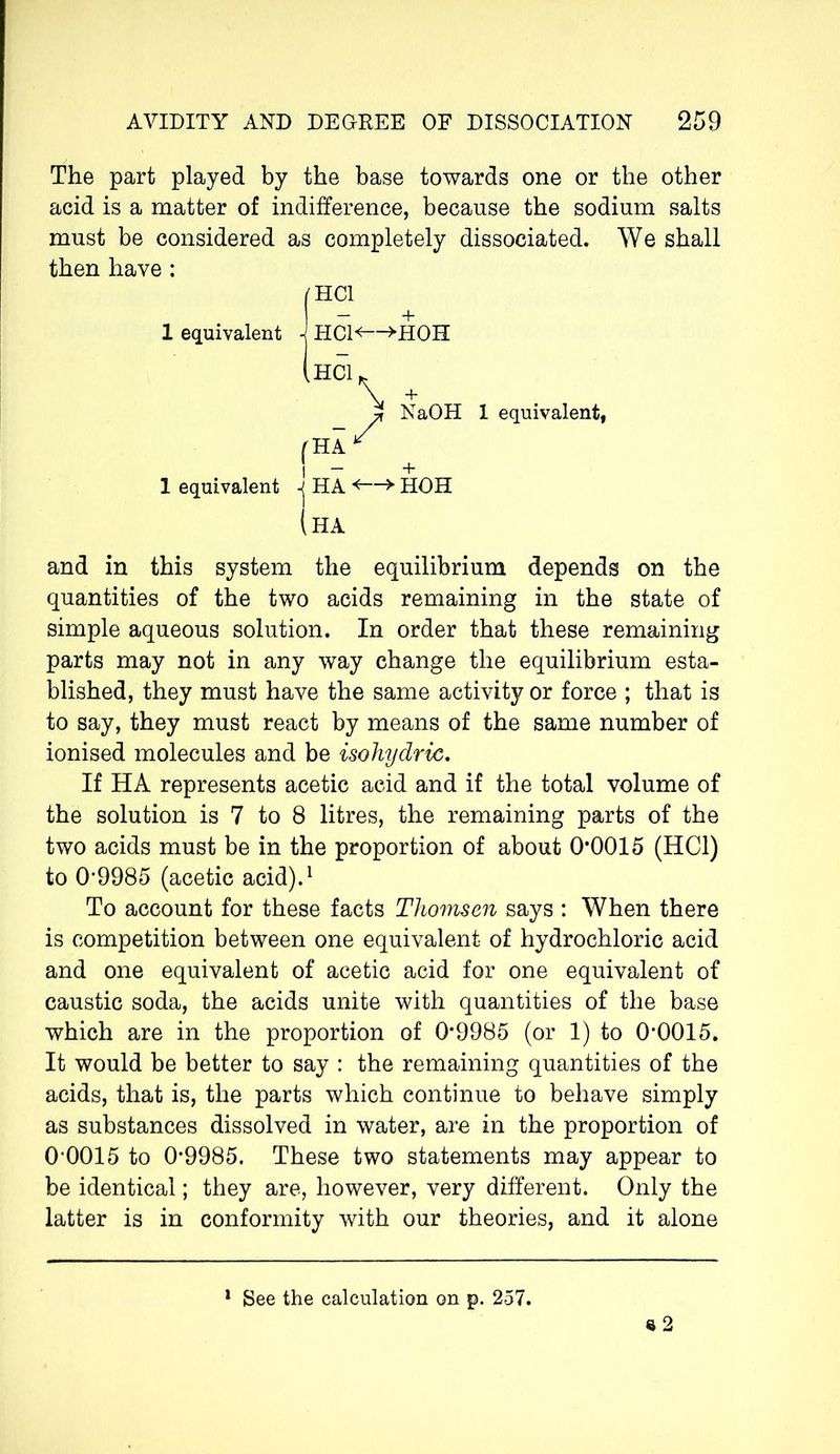 The part played by the base towards one or the other acid is a matter of indifference, because the sodium salts must be considered as completely dissociated. We shall then have : 1 equivalent 1 equivalent I'HCl + j HCl<“>HOH ,Hc\ + NaOH 1 equivalent, f HA * I — + jHA *—> •HOH (ha and in this system the equilibrium depends on the quantities of the two acids remaining in the state of simple aqueous solution. In order that these remaining parts may not in any way change the equilibrium esta- blished, they must have the same activity or force ; that is to say, they must react by means of the same number of ionised molecules and be isohydric. If HA represents acetic acid and if the total volume of the solution is 7 to 8 litres, the remaining parts of the two acids must be in the proportion of about 0*0015 (HC1) to 0*9985 (acetic acid).1 To account for these facts Thomsen says : When there is competition between one equivalent of hydrochloric acid and one equivalent of acetic acid for one equivalent of caustic soda, the acids unite with quantities of the base which are in the proportion of 0*9985 (or 1) to 0*0015. It would be better to say : the remaining quantities of the acids, that is, the parts which continue to behave simply as substances dissolved in water, are in the proportion of 0*0015 to 0*9985. These two statements may appear to be identical ; they are, however, very different. Only the latter is in conformity with our theories, and it alone e 2 1 See the calculation on p. 257.