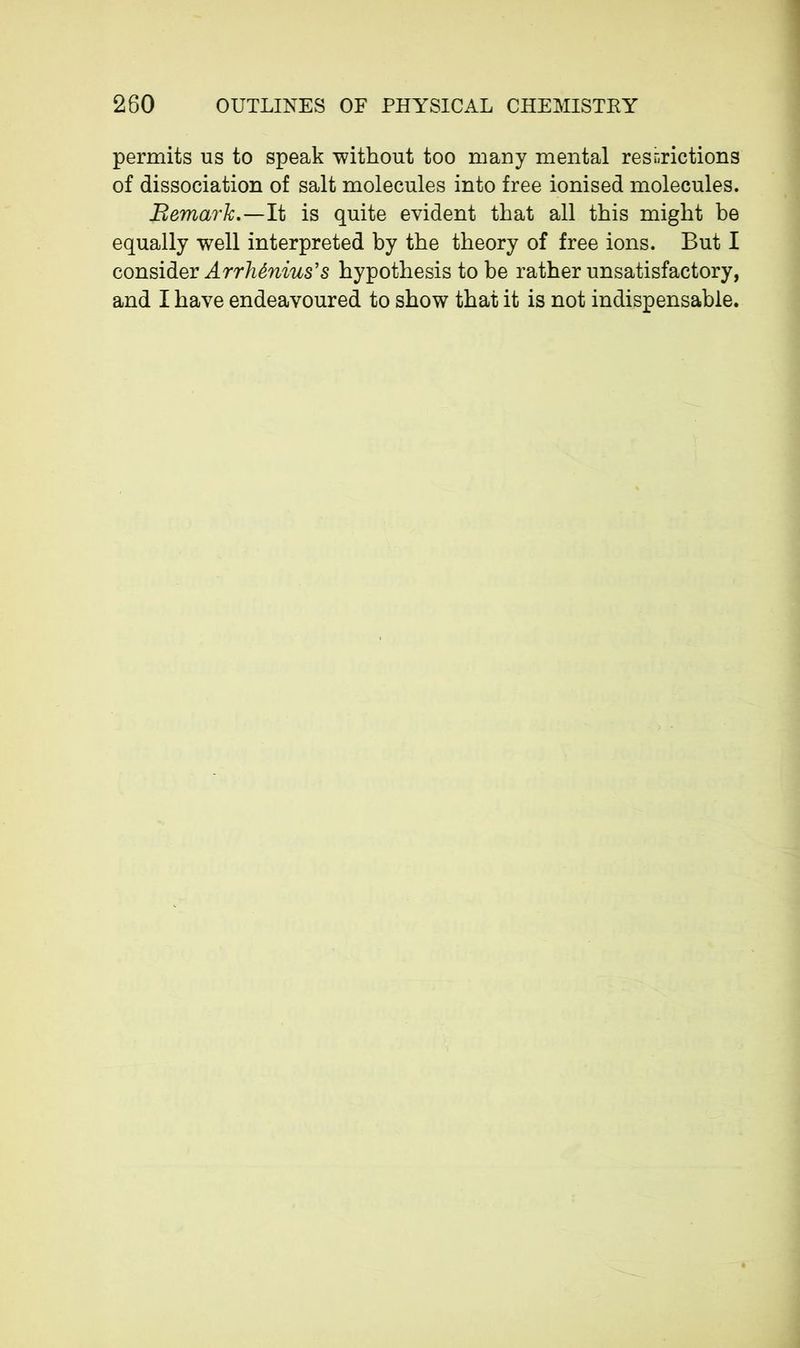 permits us to speak without too many mental restrictions of dissociation of salt molecules into free ionised molecules. Remark.—It is quite evident that all this might be equally well interpreted by the theory of free ions. But I consider Arrhènius’s hypothesis to be rather unsatisfactory, and I have endeavoured to show that it is not indispensable.
