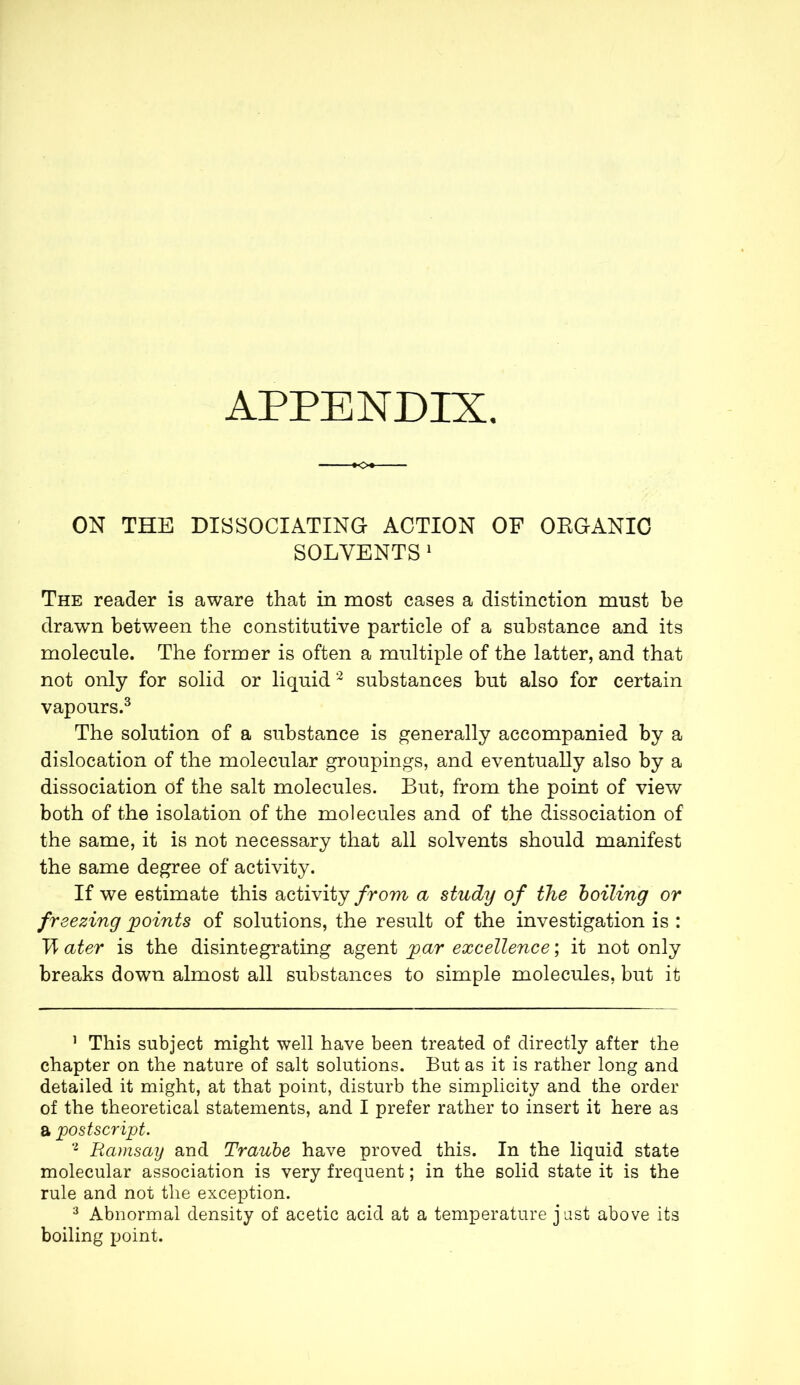 APPENDIX ON THE DISSOCIATING ACTION OF ORGANIC SOLVENTS 1 The reader is aware that in most cases a distinction must be drawn between the constitutive particle of a substance and its molecule. The former is often a multiple of the latter, and that not only for solid or liquid2 substances but also for certain vapours.3 The solution of a substance is generally accompanied by a dislocation of the molecular groupings, and eventually also by a dissociation of the salt molecules. But, from the point of view both of the isolation of the molecules and of the dissociation of the same, it is not necessary that all solvents should manifest the same degree of activity. If we estimate this activity from a study of the boiling or freezing points of solutions, the result of the investigation is : B ater is the disintegrating agent par excellence ; it not only breaks down almost all substances to simple molecules, but it 1 This subject might well have been treated of directly after the chapter on the nature of salt solutions. But as it is rather long and detailed it might, at that point, disturb the simplicity and the order of the theoretical statements, and I prefer rather to insert it here as a postscript. 2 Ramsay and Traube have proved this. In the liquid state molecular association is very frequent ; in the solid state it is the rule and not the exception. 3 Abnormal density of acetic acid at a temperature just above its boiling point.