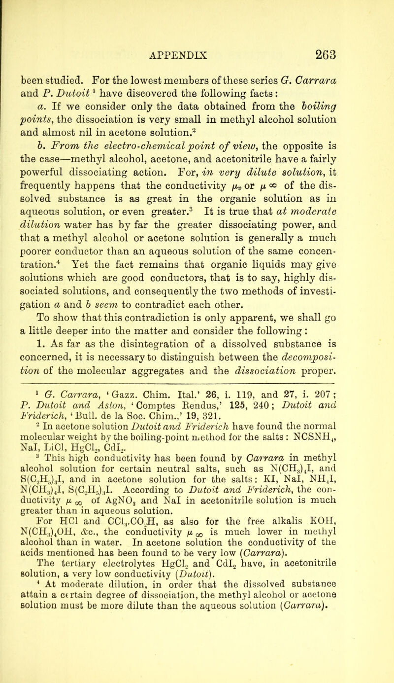 been studied. For the lowest members of these series G. Carrara and P. Dutoit1 have discovered the following facts : a. If we consider only the data obtained from the boiling points, the dissociation is very small in methyl alcohol solution and almost nil in acetone solution.2 b. From the electro-chemical point of view, the opposite is the case—methyl alcohol, acetone, and acetonitrile have a fairly powerful dissociating action. For, in very dilute solution, it frequently happens that the conductivity /zv or y <*> of the dis- solved substance is as great in the organic solution as in aqueous solution, or even greater.3 It is true that at moderate dilution water has by far the greater dissociating power, and that a methyl alcohol or acetone solution is generally a much poorer conductor than an aqueous solution of the same concen- tration.4 Yet the fact remains that organic liquids may give solutions which are good conductors, that is to say, highly dis- sociated solutions, and consequently the two methods of investi- gation a and b seem to contradict each other. To show that this contradiction is only apparent, we shall go a little deeper into the matter and consider the following : 1. As far as the disintegration of a dissolved substance is concerned, it is necessary to distinguish between the decomposi- tion of the molecular aggregates and the dissociation proper. 1 G. Carrara, 4 Gazz. Chim. Ital.’ 26, i. 119, and 27, i. 207 ; P. Dutoit and Aston, 4 Comptes Pendus,’ 125, 240 ; Dutoit and Friderich, ‘Bull, de la Soc. Chim.,’ 19, 321. 2 In acetone solution Dutoit and Friderich have found the normal molecular weight by the boiling-point method for the salts : NCSNH4, Nal, LiCl, HgCl2, CdL, 3 This high conductivity has been found by Carrara in methyl alcohol solution for certain neutral salts, such as N(CH3)4I, and S(C.2H5)3I, and in acetone solution for the salts: KI, Nal, NH,I, N(CH3)4I, S(C2H5)3I. According to Dutoit and Friderich, the con- ductivity /I 05 of AgN03 and Nal in acetonitrile solution is much greater than in aqueous solution. For HC1 and CC13.C0,H, as also for the free alkalis KOH, N(CH3)4OH, &c., the conductivity ju. ^ is much lower in methyl alcohol than in water. In acetone solution the conductivity of the acids mentioned has been found to be very low (Carrara). The tertiary electrolytes HgCL and Cdl2 have, in acetonitrile solution, a very low conductivity (Dutoit). 4 At moderate dilution, in order that the dissolved substance attain a certain degree of dissociation, the methyl alcohol or acetone solution must be more dilute than the aqueous solution (Carrara),