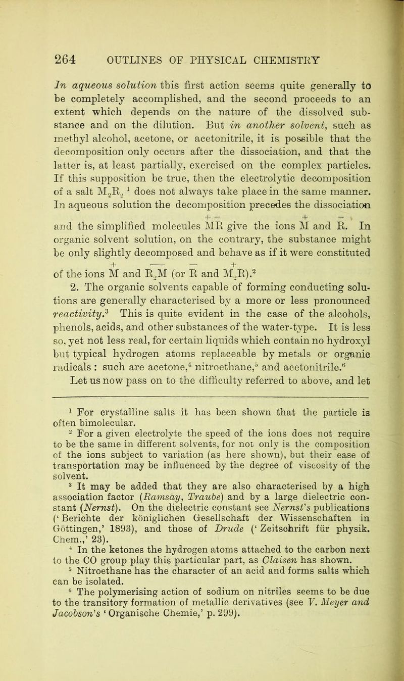 In aqueous solution this first action seems quite generally to be completely accomplished, and the second proceeds to an extent which depends on the nature of the dissolved sub- stance and on the dilution. But in another solvent, such as methyl alcohol, acetone, or acetonitrile, it is possible that the decomposition only occurs after the dissociation, and that the latter is, at least partially, exercised on the complex particles. If this supposition be true, then the electrolytic decomposition of a salt M2E21 does not always take place in the same manner. In aqueous solution the decomposition precedes the dissociation + — + — and the simplified molecules ME give the ions M and E. In organic solvent solution, on the contrary, the substance might be only slightly decomposed and behave as if it were constituted + — — + of the ions M and E2M (or E and M2E).2 2. The organic solvents capable of forming conducting solu- tions are generally characterised by a more or less pronounced reactivity.3 This is quite evident in the case of the alcohols, phenols, acids, and other substances of the water-type. It is less so, yet not less real, for certain liquids which contain no hydroxyl but typical hydrogen atoms replaceable by metals or organic radicals : such are acetone,4 nitroethane,5 and acetonitrile.6 Let us now pass on to the difficulty referred to above, and let 1 For crystalline salts it has been shown that the particle is often bimolecular. 2 For a given electrolyte the speed of the ions does not require to be the same in different solvents, for not only is the composition of the ions subject to variation (as here shown), but their ease of transportation may be influenced by the degree of viscosity of the solvent. 3 It may be added that they are also characterised by a high association factor (Ramsay, Traube) and by a large dielectric con- stant (Nernst). On the dielectric constant see Nernst's publications (‘ Berichte der koniglichen Gesellschaft der Wissenschaften in Gottingen,’ 1893), and those of Drude (‘ Zeitschrift fur physik. Chem.,’ 23). 4 In the ketones the hydrogen atoms attached to the carbon next to the CO group play this particular part, as Claisen has shown. 5 Nitroethane has the character of an acid and forms salts which can be isolated. 6 The polymerising action of sodium on nitriles seems to be due to the transitory formation of metallic derivatives (see V. Meyer and Jacobson's ‘ Organische Chemie,’ p. 299).