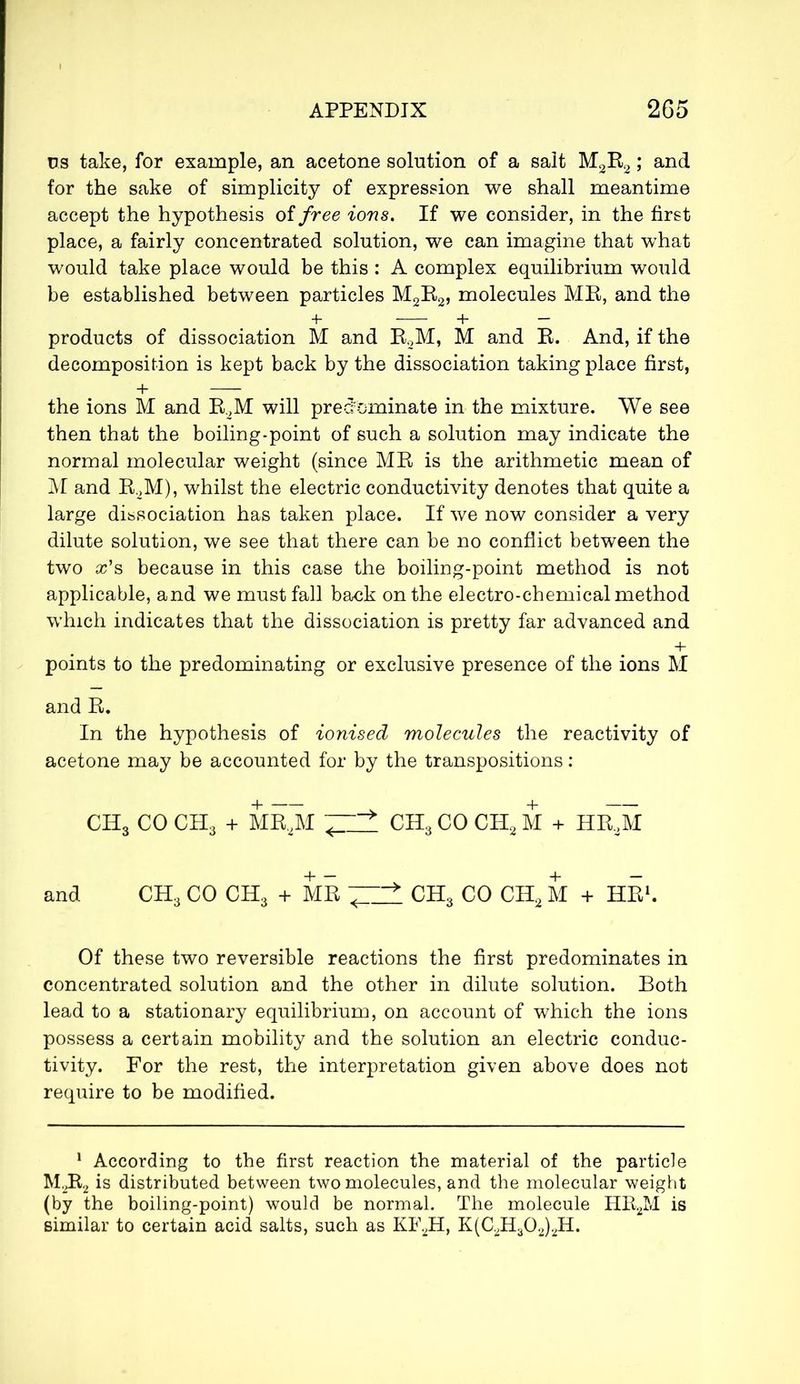 us take, for example, an acetone solution of a salt M2R2 ; and for the sake of simplicity of expression we shall meantime accept the hypothesis of free ions. If we consider, in the first place, a fairly concentrated solution, we can imagine that what would take place would be this : A complex equilibrium would be established between particles M2R2, molecules MR, and the + + — products of dissociation M and R2M, M and R. And, if the decomposition is kept back by the dissociation taking place first, + the ions M and R2M will predominate in the mixture. We see then that the boiling-point of such a solution may indicate the normal molecular weight (since MR is the arithmetic mean of M and R2M), whilst the electric conductivity denotes that quite a large dissociation has taken place. If we now consider a very dilute solution, we see that there can be no conflict between the two x's because in this case the boiling-point method is not applicable, and we must fall back on the electro-chemical method which indicates that the dissociation is pretty far advanced and points to the predominating or exclusive presence of the ions M and R. In the hypothesis of ionised molecules the reactivity of acetone may be accounted for by the transpositions : CH3 CO CH3 + MR,M ~ * CH3CO CHsM + HICM and CH3 CO CH3 + MB > CH3 CO CH2 M + HE1. Of these two reversible reactions the first predominates in concentrated solution and the other in dilute solution. Both lead to a stationary equilibrium, on account of which the ions possess a certain mobility and the solution an electric conduc- tivity. For the rest, the interpretation given above does not require to be modified. 1 According to the first reaction the material of the particle M2R2 is distributed between two molecules, and the molecular weight (by the boiling-point) would be normal. The molecule HR2M is similar to certain acid salts, such as KF2H, K(C2H302)2H.