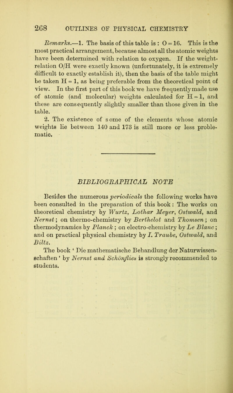 Remarks.—1. The basis of this table is : 0 = 16. This is the most practical arrangement, because almost all the atomic weights have been determined with relation to oxygen. If the weight- relation O/H were exactly known (unfortunately, it is extremely difficult to exactly establish it), then the basis of the table might be taken H = 1, as being preferable from the theoretical point of view. In the first part of this book we have frequently made use of atomic (and molecular) weights calculated for H = l, and these are cons equently slightly smaller than those given in the table. 2. The existence of some of the elements whose atomic weights lie between 140 and 173 is still more or less proble- matic. BIBLIOGRAPHICAL NOTE Besides the numerous periodicals the following works have been consulted in the preparation of this book : The works on theoretical chemistry by Wurtz, Lothar Meyer, Ostwald, and Nernst ; on thermo-chemistry by Berthelot and Thomsen ; on thermodynamics by Planck ; on electro-chemistry by Le Blanc ; and on practical physical chemistry by I. Traube, Ostwald, and Biltz. The book ‘ Die mathematische Behandlung der Naturwissen- echaften ’ by Nernst and Schonflies is strongly recommended to students.