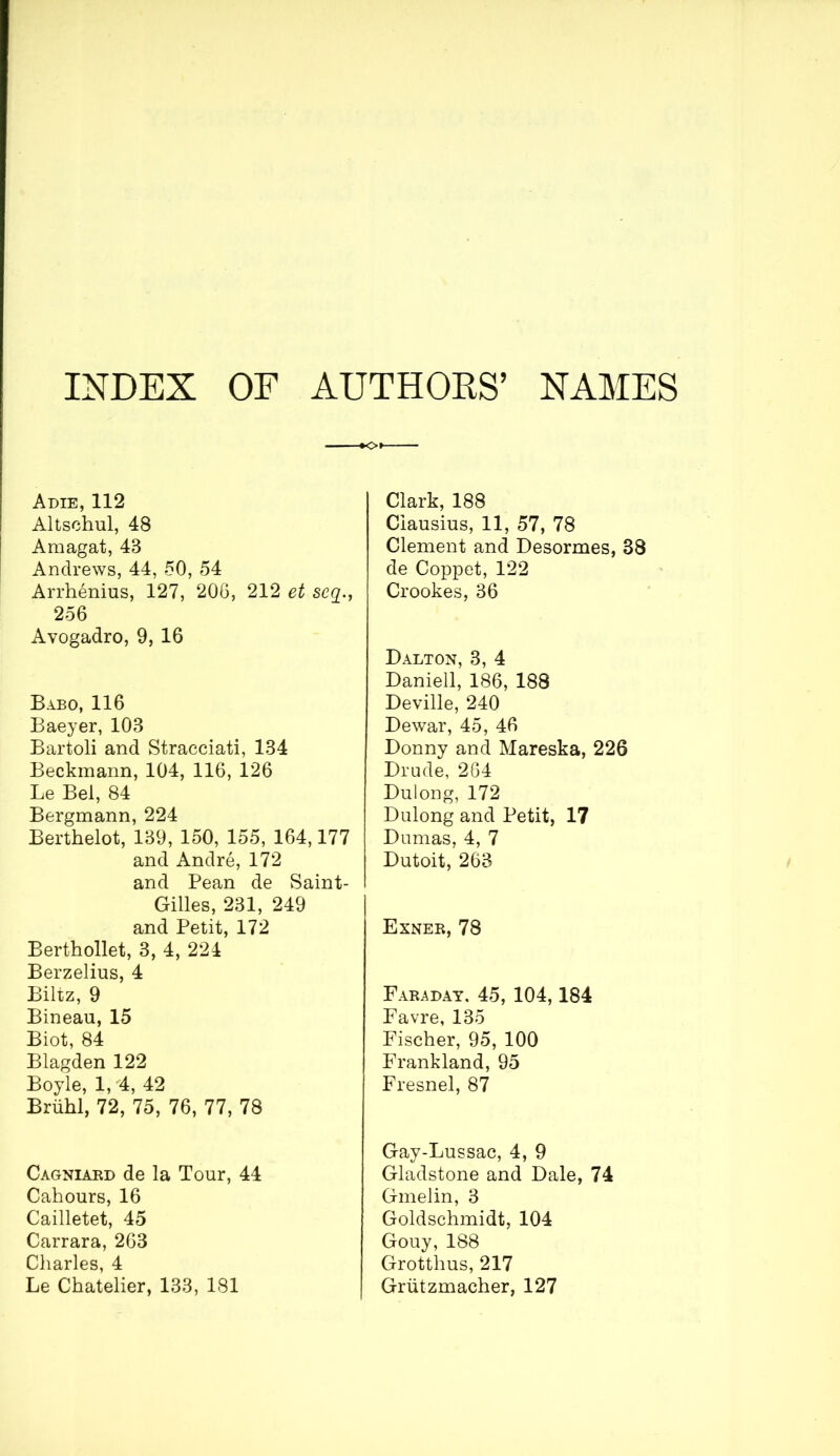 INDEX OF AUTHORS’ NAMES Adie, 112 Altschul, 48 Araagat, 43 Andrews, 44, 50, 54 Arrhénius, 127, 206, 212 et scy., 256 Avogadro, 9, 16 Babo, 116 Baeyer, 103 Bartoli and Stracciati, 134 Beckmann, 104, 116, 126 Le Bel, 84 Bergmann, 224 Berthelot, 139, 150, 155, 164,177 and André, 172 and Pean de Saint- Gilles, 231, 249 and Petit, 172 Berthollet, 3, 4, 224 Berzelius, 4 Biltz, 9 Bineau, 15 Biot, 84 Blagden 122 Boyle, 1,'4, 42 Brühl, 72, 75, 76, 77, 78 Cagniard de la Tour, 44 Cahours, 16 Cailletet, 45 Carrara, 263 Charles, 4 Le Chatelier, 133, 181 Clark, 188 Clausius, 11, 57, 78 Clement and Desormes, 38 de Coppet, 122 Crookes, 36 Dalton, 3, 4 Daniell, 186, 188 Deville, 240 Dewar, 45, 46 Donny and Mareska, 226 Drude, 264 Dulong, 172 Dulong and Petit, 17 Dumas, 4, 7 Dutoit, 263 Exner, 78 Faraday. 45, 104,184 Favre, 135 Fischer, 95, 100 Frankland, 95 Fresnel, 87 Gay-Lussac, 4, 9 Gladstone and Dale, 74 Gmelin, 3 Goldschmidt, 104 Gouy, 188 Grottlius, 217 Grützmacher, 127