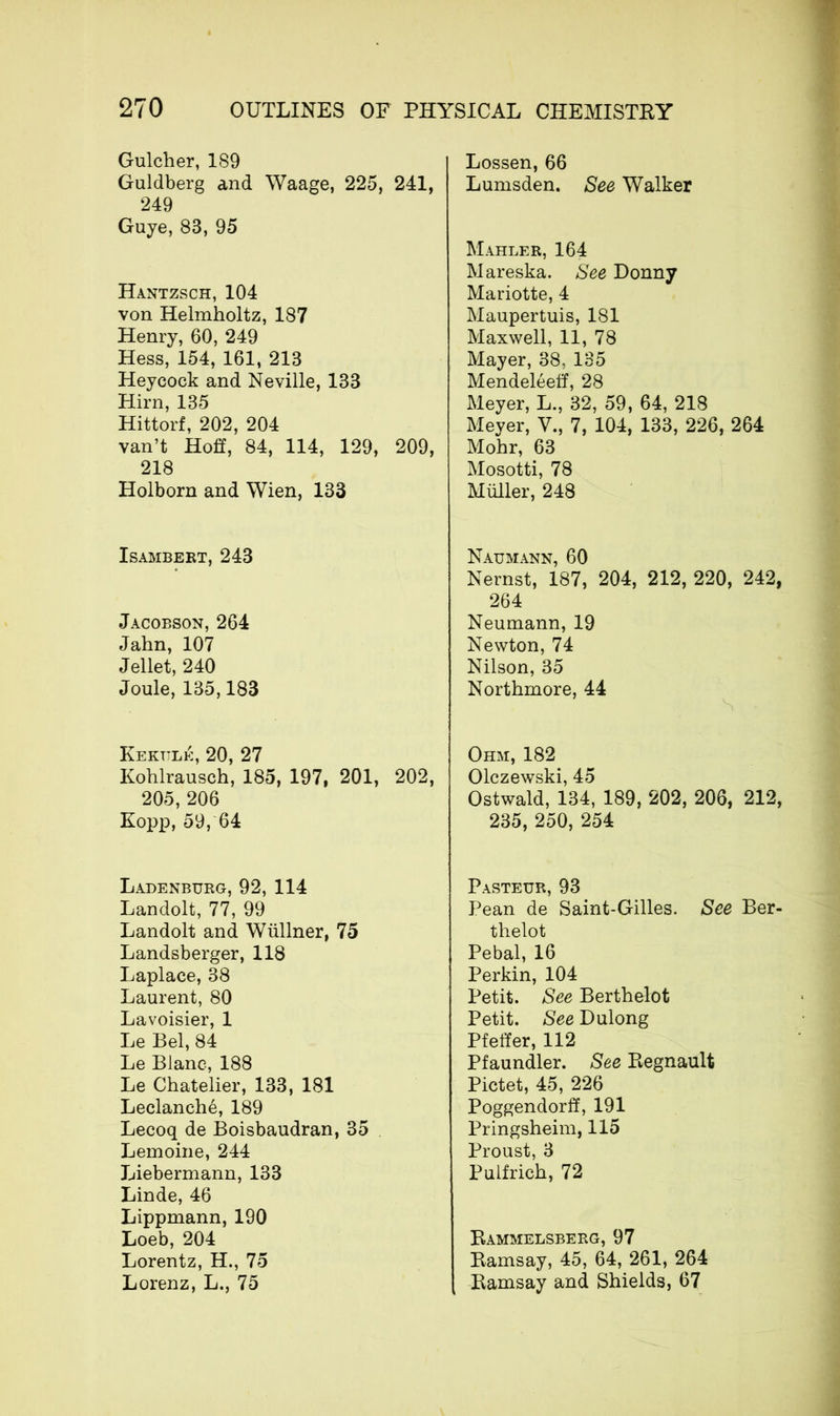 Gulcher, 189 Guldberg and Waage, 225, 241, 249 Guye, 83, 95 Hantzsch, 104 von Helmholtz, 187 Henry, 60, 249 Hess, 154, 161, 213 Heycock and Neville, 133 Hirn, 135 Hittorf, 202, 204 van’t Hoff, 84, 114, 129, 209, 218 Holborn and Wien, 133 Isambert, 243 Jacobson, 264 Jahn, 107 Jellet, 240 Joule, 135,183 Fertile, 20, 27 Kohlrausch, 185, 197, 201, 202, 205, 206 Kopp, 59, 64 Ladenburg, 92, 114 Landolt, 77, 99 Landolt and Wüllner, 75 Landsberger, 118 Laplace, 38 Laurent, 80 Lavoisier, 1 Le Bel, 84 Le Blanc, 188 Le Chatelier, 133, 181 Leclanché, 189 Lecoq de Boisbaudran, 35 Lemoine, 244 Liebermann, 133 Linde, 46 Lippmann, 190 Loeb, 204 Lorentz, H., 75 Lorenz, L., 75 Lossen, 66 Lumsden. See Walker Mahler, 164 Mareska. See Donny Mariotte, 4 Maupertuis, 181 Maxwell, 11, 78 Mayer, 38. 135 Mendeléeff, 28 Meyer, L., 32, 59, 64, 218 Meyer, V., 7, 104, 133, 226, 264 Mohr, 63 Mosotti, 78 Müller, 248 Naumann, 60 Nernst, 187, 204, 212, 220, 242, 264 Neumann, 19 Newton, 74 Nilson, 35 Northmore, 44 Ohm, 182 Olczewski, 45 Ostwald, 134, 189, 202, 206, 212, 235, 250, 254 Pasteur, 93 Pean de Saint-Gilles. See Ber- thelot Pebal, 16 Perkin, 104 Petit. See Berthelot Petit. See Dulong Pfeffer, 112 Pfaundler. See Régnault Pictet, 45, 226 Poggendorff, 191 Pringsheim, 115 Proust, 3 Pulfrich, 72 Rammelsberg, 97 Ramsay, 45, 64, 261, 264 Ramsay and Shields, 67