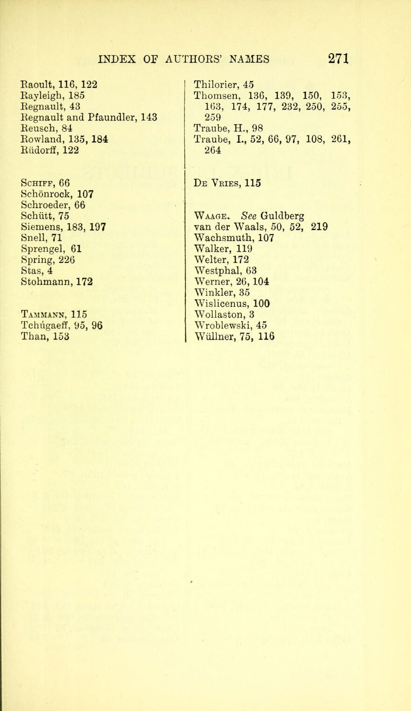 Raoult, 116, 122 Rayleigh, 185 Régnault, 43 Régnault and Pfaundler, 143 Reusch, 84 Rowland, 135, 184 Riidorff, 122 Schiff, 66 Schonrock, 107 Schroeder, 66 Schütt, 75 Siemens, 183, 197 Snell, 71 Sprengel, 61 Spring, 226 Stas, 4 Stohmann, 172 Tamm ann, 115 Tchugaeff, 95, 96 Than, 153 Thilorier, 45 Thomsen, 136, 139, 150, 153, 163, 174, 177, 232, 250, 255, 259 Traube, H., 98 Traube, L, 52, 66, 97, 108, 261, 264 De Vries, 115 Waage. See Guldberg van der Waals, 50, 52, 219 Wachsmuth, 107 Walker, 119 Welter, 172 Westphal, 63 Werner, 26, 104 Winkler, 35 Wislicenus, 100 Wollaston, 3 Wroblewski, 45 Wüllner, 75, 116