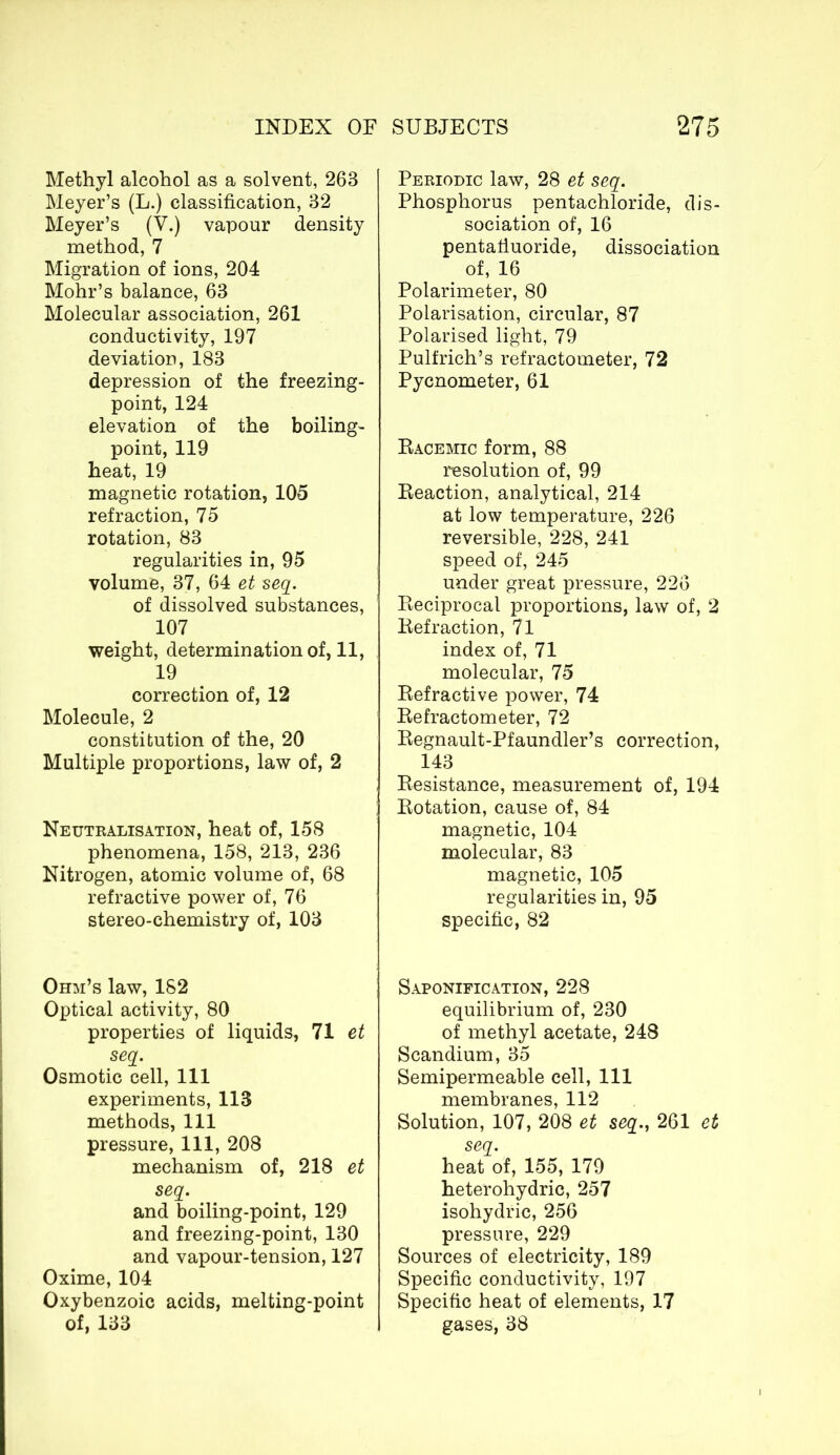 Methyl alcohol as a solvent, 263 Meyer’s (L.) classification, 32 Meyer’s (V.) vapour density method, 7 Migration of ions, 204 Mohr’s balance, 63 Molecular association, 261 conductivity, 197 deviation, 183 depression of the freezing- point, 124 elevation of the boiling- point, 119 heat, 19 magnetic rotation, 105 refraction, 75 rotation, 83 regularities in, 95 volume, 37, 64 et seq. of dissolved substances, 107 weight, determination of, 11, 19 correction of, 12 Molecule, 2 constitution of the, 20 Multiple proportions, law of, 2 Neutralisation, heat of, 158 phenomena, 158, 213, 236 Nitrogen, atomic volume of, 68 refractive power of, 76 stereo-chemistry of, 103 Ohm’s law, 182 Optical activity, 80 properties of liquids, 71 et seq. Osmotic cell, 111 experiments, 113 methods, 111 pressure, 111, 208 mechanism of, 218 et seq. and boiling-point, 129 and freezing-point, 130 and vapour-tension, 127 Oxime, 104 Oxybenzoic acids, melting-point of, 133 Periodic law, 28 et seq. Phosphorus pentachloride, dis- sociation of, 16 pentafiuoride, dissociation of, 16 Polarimeter, 80 Polarisation, circular, 87 Polarised light, 79 Pulfrich’s refractometer, 72 Pycnometer, 61 Racemic form, 88 resolution of, 99 Reaction, analytical, 214 at low temperature, 226 reversible, 228, 241 speed of, 245 under great pressure, 226 Reciprocal proportions, law of, 2 Refraction, 71 index of, 71 molecular, 75 Refractive power, 74 Refractometer, 72 Regnault-Pfaundler’s correction, 143 Resistance, measurement of, 194 Rotation, cause of, 84 magnetic, 104 molecular, 83 magnetic, 105 regularities in, 95 specific, 82 Saponification, 228 equilibrium of, 230 of methyl acetate, 248 Scandium, 35 Semipermeable cell, 111 membranes, 112 Solution, 107, 208 et seq., 261 et seq. heat of, 155, 179 heterohydric, 257 isohydric, 256 pressure, 229 Sources of electricity, 189 Specific conductivity, 197 Specific heat of elements, 17 gases, 38