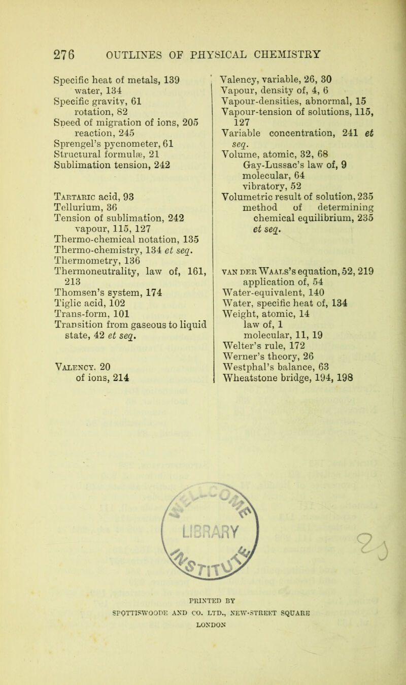 Specific heat of metals, 139 water, 134 Specific gravity, 61 rotation, 82 Speed of migration of ions, 205 reaction, 245 Sprengel’s pycnometer, 61 Structural formulae, 21 Sublimation tension, 242 Tartaric acid, 93 Tellurium, 36 Tension of sublimation, 242 vapour, 115, 127 Thermo-chemical notation, 135 Thermo-chemistry, 134 et seq. Thermometry, 136 Thermoneutrality, law of, 161, 213 Thomsen’s system, 174 Tiglic acid, 102 Trans-form, 101 Transition from gaseous to liquid state, 42 et seq. Valency. 20 of ions, 214 Valency, variable, 26, 30 Vapour, density of, 4, 6 Vapour-densities, abnormal, 15 Vapour-tension of solutions, 115, 127 Variable concentration, 241 et seq. Volume, atomic, 32, 68 Gay-Lussac’s law of, 9 molecular, 64 vibratory, 52 Volumetric result of solution, 235 method of determining chemical equilibrium, 235 et seq. van der Waals’s equation, 52, 219 application of, 54 Water-equivalent, 140 Water, specific heat of, 134 Weight, atomic, 14 law of, 1 molecular, 11, 19 Welter’s rule, 172 Werner’s theory, 26 Westphal’s balance, 63 Wheatstone bridge, 194, 198 PRINTED BY SPOTTISWOODE AND CO. LTD., NEW-STREKT SQUARE LONDON