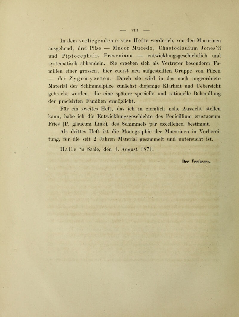 VIII In dem vorliegenden ersten Hefte werde ich, von den Mucorinen ausgehend, drei Pilze — Mucor Mucedo, Chaetocladium Jones’ii und Piptocephalis Freseniana — entwicklungsgeschichtlich und systematisch abhandeln. Sie ergeben sich als Vertreter besonderer Fa- milien einer grossen, hier zuerst neu aufgestellten Gruppe von Pilzen — der Zygomyceten. Durch sie wird in das noch ungeordnete Material der Schimmelpilze zunächst diejenige Klarheit und Uebersicht gebracht werden, die eine spätere specielle und rationelle Behandlung der präcisirten Familien ermöglicht. Für ein zweites Heft, das ich in ziemlich nahe Aussicht stellen kann, habe ich die Entwicklungsgeschichte des Penicillium crustaceum Fries (P. giaucum Link), des Schimmels par excellence, bestimmt. Als drittes Heft ist die Monographie der Mucorinen in Vorberei- tung, für die seit 2 Jahren Material gesammelt und untersucht ist. Halle Saale, den 1. August 1871.