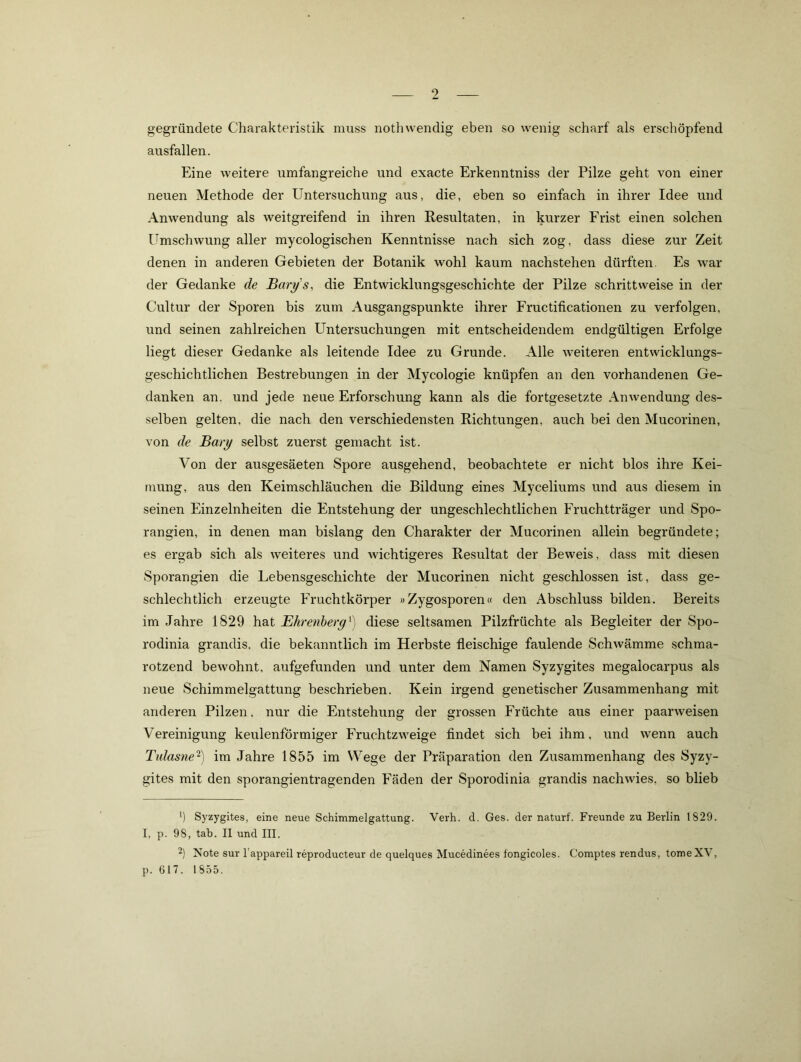 gegründete Charakteristik muss nothwendig eben so wenig scharf als erschöpfend ausfallen. Eine weitere umfangreiche und exacte Erkenntniss der Pilze geht von einer neuen Methode der Untersuchung aus, die, eben so einfach in ihrer Idee und Anwendung als weitgreifend in ihren Resultaten, in kurzer Frist einen solchen l^mschwung aller mycologischen Kenntnisse nach sich zog, dass diese zur Zeit denen in anderen Gebieten der Botanik wohl kaum nachstehen dürften. Es war der Gedanke de Bart/'s, die Entwicklungsgeschichte der Pilze schrittweise in der Cultur der Sporen bis zum Ausgangspunkte ihrer Fructificationen zu verfolgen, und seinen zahlreichen Untersuchungen mit entscheidendem endgültigen Erfolge liegt dieser Gedanke als leitende Idee zu Grunde. Alle weiteren entwicklungs- geschichtlichen Bestrebungen in der Mycologie knüpfen an den vorhandenen Ge- danken an. und jede neue Erforschung kann als die fortgesetzte Anwendung des- selben gelten, die nach den verschiedensten Richtungen, auch bei den Mucorinen, von de Bary selbst zuerst gemacht ist. Von der ausgesäeten Spore ausgehend, beobachtete er nicht blos ihre Kei- mung, aus den Keimschläuchen die Bildung eines Myceliums und aus diesem in seinen Einzelnheiten die Entstehung der ungeschlechtlichen Fruchtträger und Spo- rangien, in denen man bislang den Charakter der Mucorinen allein begründete; es ergab sich als weiteres und wichtigeres Resultat der Beweis, dass mit diesen Sporangien die Lebensgeschichte der Mucorinen nicht geschlossen ist, dass ge- schlechtlich erzeugte Fruchtkörper »Zygosporen« den Abschluss bilden. Bereits im Jahre 1829 hat Ehrenherg^) diese seltsamen Pilzfrüchte als Begleiter der Spo- rodinia grandis, die bekanntlich im Herbste fleischige faulende Schwämme schma- rotzend bewohnt, aufgefunden und unter dem Namen Syzygites megalocarpus als neue Schimmelgattung beschrieben. Kein irgend genetischer Zusammenhang mit anderen Pilzen, nur die Entstehung der grossen Früchte aus einer paarweisen Vereinigung keulenförmiger Fruchtzweige findet sich bei ihm, und wenn auch Tnlasne'^) im Jahre 1855 im Wege der Präparation den Zusammenhang des Syzy- gites mit den sporangientragenden Fäden der Sporodinia grandis nachwies, so blieb Syzygites, eine neue Schimmelgattung. Verh. d. Ges. der naturf. Freunde zu Berlin 1829. I, p. 98, tab. II und III. 2) Note sur l’appareil reproducteur de quelques Mucedinees fongicoles. Comptes rendus, tomeXV, p. 617. 1855.