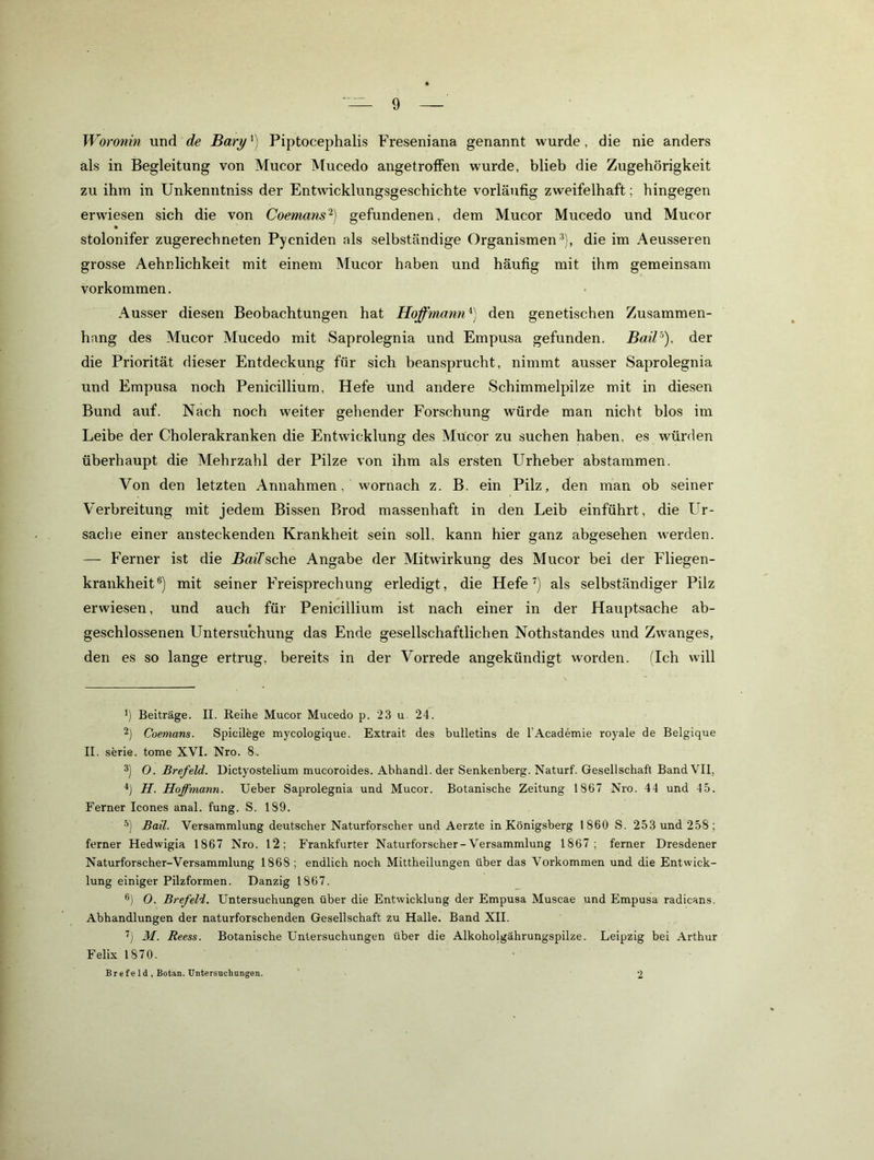 W oronin und de Bary^) Piptocephalis Freseniana genannt wurde, die nie anders als in Begleitung von Mucor Mucedo angetroffen wurde, blieb die Zugehörigkeit zu ihm in Unkenntniss der Entwicklungsgeschichte vorläufig zweifelhaft; hingegen erwiesen sich die von Coemans’^) gefundenen, dem Mucor Mucedo und Mucor stolonifer zugerechneten Pycniden als selbständige Organismen'*), die im Aeusseren grosse Aehnlichkeit mit einem Mucor haben und häufig mit ihm gemeinsam Vorkommen. Ausser diesen Beobachtungen hat Hoffmann^) den genetischen Zusammen- hang des Mucor Mucedo mit Saprolegnia und Empusa gefunden. der die Priorität dieser Entdeckung für sich beansprucht, nimmt ausser Saprolegnia und Empusa noch Penicillium, Hefe und andere Schimmelpilze mit in diesen Bund auf. Nach noch weiter gehender Forschung würde man nicht blos im Leibe der Cholerakranken die Entwicklung des Mucor zu suchen haben, es würden überhaupt die Mehrzahl der Pilze von ihm als ersten Urheber abstammen. Von den letzten Annahmen, wornach z. B. ein Pilz, den man ob seiner Verbreitung mit jedem Bissen Brod massenhaft in den Leib einführt, die Ur- sache einer ansteckenden Krankheit sein soll, kann hier ganz abgesehen w'erden. —- Ferner ist die jBmTsche Angabe der Mitwirkung des Mucor bei der Fliegen- krankheit®) mit seiner Freisprechung erledigt, die Hefe als selbständiger Pilz erwiesen, und auch für Penicillium ist nach einer in der Hauptsache ab- geschlossenen Untersuchung das Ende gesellschaftlichen Nothstandes und Zwanges, den es so lange ertrug, bereits in der Vorrede angekündigt worden. (Ich will ') Beiträge. II. Reihe Mucor Mucedo p. 23 u. 24. 2) Coemans. Spicilege mycologique. Extrait des bulletins de l’Academie royale de Belgique II. Serie, tome XVI. Nro. 8.. 3) 0. Brefeld. Dictyostelium mucoroides. Ahhandl. der Senkenberg. Naturf. Gesellschaft Band VII, H. Hoffmann. Ueber Saprolegnia und Mucor. Botanische Zeitung 1867 Nro. 44 und 45. Ferner Icones anal. fung. S. 189. Bail. Versammlung deutscher Naturforscher und Aerzte in Königsberg 1860 S. 253 und 258; ferner Hedwigia 1867 Nro. 12; Frankfurter Naturforscher-Versammlung 1867; ferner Dresdener Naturforscher-Versammlung 1868 ; endlich noch Mittheilungen über das Vorkommen und die Entwick- lung einiger Pilzformen. Danzig 1867. ®) 0. Brefeld. Untersuchungen über die Entwicklung der Empusa Muscae und Empusa radicans. Abhandlungen der naturforschenden Gesellschaft zu Halle. Band XII. M. Reess. Botanische Untersuchungen über die Alkoholgährungspilze. Leipzig bei Arthur Felix 1870. B r e f e 1 d , Botan. Untersuchungen. 2