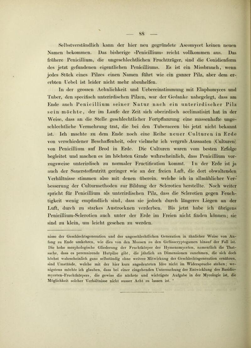 88 Selbstverständlich kann der hier neu gegründete Ascomycet keinen neuen Namen bekommen. Das bisherige »Penicillium« reicht vollkommen aus. Das frühere Penicillium, die ungeschlechtlichen Fruchtträger, sind die Conidienform des jetzt gefundenen eigentlichen Penicilliums. Es ist ein Missbrauch, wenn jedes Stück eines Pilzes einen Namen führt wie ein ganzer Pilz, aber dem er- erbten Hebel ist leider nicht mehr abzuhelfen. In der grossen Aehnlichkeit und Uebereinstimmung mit Elaphomyces und Tuber, den specitisch unterirdischen Pilzen, war der Gedanke nahegelegt, dass am Ende auch Penicillium seiner Natur nach ein unterirdischer Pilz sein möchte, der im Laufe der Zeit sich oberirdisch acclimatisirt hat in der Weise, dass an die Stelle geschlechtlicher Fortpflanzung' eine massenhafte unge- schlechtliche Vermehrung trat, die bei den Tuberaceen bis jetzt nicht bekannt ist. Ich machte zu dem Ende noch eine Reihe neuer Culturen in Erde von verschiedener Beschaffenheit, oder vielmehr ich vergrub Aussaaten (CJulturen) von Penicillium auf Brod in Erde. Die Culturen waren vom besten Erfolge begleitet und machen es im höchsten Grade wahrscheinlich, dass Penicillium vor- zugsweise unterirdisch zu normaler Fructification kommt. In der Erde ist ja auch der Sauerstoffzutritt geringer wie an der freien Luft, die dort obwaltenden Verhältnisse stimmen also mit denen überein, welche ich in allmählicher Ver- besserung der Culturmethoden zur Bildung der Sclerotien herstellte. Noch weiter spricht für Penicillium als unterirdischen Pilz, dass die Sclerotien gegen Feuch- tigkeit wenig empfindlich sind, dass sie jedoch durch längeres Liegen an der Luft, durch zu starkes Austrocknen verderben. Bis jetzt habe ich übrigens Penicillium-Sclerotien auch unter der Erde im Freien nicht finden können; sie sind zu klein, um leicht gesehen zu werden. nisse der Geschlechtsgeneration und der ungeschlechtlichen Generation in ähnlicher Weise von An- fang zu Ende umkehren, wie dies von den Moosen zu den Gefässcryptogamen hinauf der Fall ist. Die hohe morphologische Gliederung der Fruchtkörper der Hymenomyceten, namentlich die That- sache, dass es perennirende Hutpilze gibt, die jährlich an Dimensionen zunehmen, die sich doch höchst wahrscheinlich ganz selbständig ohne weitere Mitwirkung der Geschlechtsgeneration ernähren, sind Umstände, welche mit der hier kurz angedeuteten Idee nicht im Widerspruche stehen; we- nigstens möchte ich glauben, dass bei einer eingehenden Untersuchung der Entwicklung des Basidio- myceten-Fruchtkörpers, die gewiss die nächste und wichtigste Aufgabe in der Mycologie ist, die Möglichkeit solcher Verhältnisse nicht ausser Acht zu lassen ist.