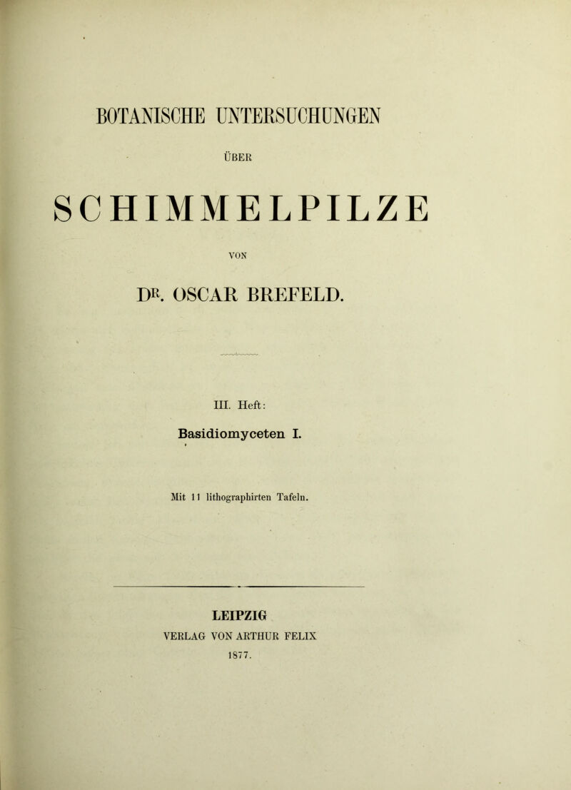 BOTANISCHE ÜNTERSÜCHÜNOEN ÜBER SCHIMMELPILZE VON DR. OSCAR BREFELD. III. Heft: Basidiomyceten I. $ Mit 11 lithographirten Tafeln. LEIPZIG VERLAG VON ARTHUR FELIX 1877.