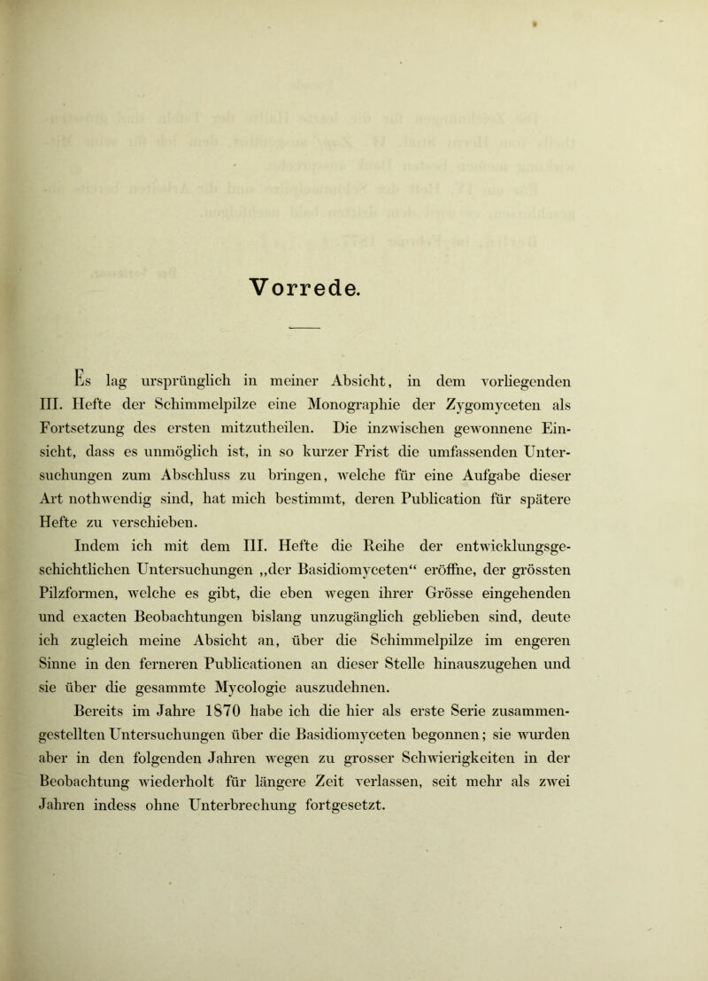 Vorrede. Es lag ursprünglich in meiner Absicht, in dem Yorhegenden III. Hefte der Schimmelpilze eine Monographie der Zygomyceten als Fortsetzung des ersten mitzutheilen. Die inzwischen gewonnene Ein- sicht, dass es unmöglich ist, in so kurzer Frist die umfassenden Unter- suchungen zum Abschluss zu bringen, Avelche für eine Aufgabe dieser Art nothwendig sind, hat mich bestimmt, deren Publication für spätere Hefte zu Yerschieben. Indem ich mit dem HI. Hefte die Reihe der entwicklungsge- schichtlichen Untersuchungen ,,der Basidiomyceten“ eröffne, der grössten Pilzformen, welche es gibt, die eben wegen ihrer Grösse eingehenden und exacten Beobachtungen bislang unzugänglich geblieben sind, deute ich zugleich meine Absicht an, über die Schimmelpilze im engeren Sinne in den ferneren Publicationen an dieser Stelle hinauszugehen und sie über die gesammte Mycologie auszudehnen. Bereits im Jahre 1870 habe ich die hier als erste Serie zusammen- gestellten Untersuchungen über die Basidiomyceten begonnen; sie wurden aber in den folgenden Jahren wegen zu grosser Schwierigkeiten in der Beobachtung wiederholt für längere Zeit verlassen, seit mehr als zwei Jahren indess ohne Unterbrechung fortgesetzt.