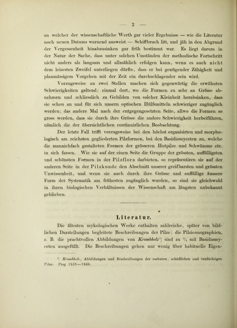 an welcher der wissenschaftliche Werth gar vieler Ergebnisse — wie die Literatur noch neuen Datums warnend ausweist — Schiffbruch litt, und jäh in den Abgrund der Vergessenheit hinabzusinken gar früh bestimmt war. Es liegt darum in der Natur der Sache, dass unter solchen Umständen der methodische Fortschritt nicht anders als langsam und allmählich erfolgen kann, wenn es auch nicht dem leisesten Zweifel unterliegen dürfte, dass er bei genügender Zähigkeit und planmässigem Vorgehen mit der Zeit ein durchschlagender sein wird. Vorzugsweise an zwei Stellen machen sich gegemvärtig die erwähnten Schwierigkeiten geltend: einmal dort, wo die Formen zu sehr an Grösse ab- nehmen und schliesslich zu Gebilden von solcher Kleinheit herabsinken, dass sie schon an und für sich unsern optischen Hülfsmitteln schwieriger zugänglich werden; das andere Mal nach der entgegengesetzten Seite, allwo die Formen so gross werden, dass sie durch ihre Grösse die andere Schwierigkeit herbeiführen, nämlich die der übersichtlichen continuirlichen Beobachtung. Der letzte Fall trifft vorzugsweise bei den höchst organisirten und morpho- logisch am reichsten gegliederten Pilzformen, bei den Basidiomyceten zu, welche die mannichfach gestalteten Formen der grösseren Hutpilze und Schwämme etc. in sich fassen. Wie sie auf der einen Seite die Gruppe der grössten, auffälligsten und schönsten Formen in der Pilzflora darbieten, so repräsentiren sie auf der anderen Seite in der Pilzkunde den Abschnitt unserer greifbarsten und grössten Unwissenheit, und wenn sie auch durch ihre Grösse und auffällige äussere Form der Systematik am frühesten zugänglich wurden, so sind sie gleichwohl in ihren biologischen Verhältnissen der Wissenschaft am längsten unbekannt geblieben. Literatur. Die ältesten mykologischen Werke enthalten zahlreiche, später von bild- lichen Darstellungen begleitete Beschreibungen der Pilze; die Pilziconographien, z. B. die prachtvollen Abbildungen von Kromhholz^) sind zu V4 mit Basidiomy- ceten ausgefüllt. Die Beschreibungen gehen nur wenig über habituelle Eigen- ') KrombJwh, Abbildungen und Beschreibungen der essbaren, schädlichen und verdächtigen Pilze. Prag 1831 —1846. r