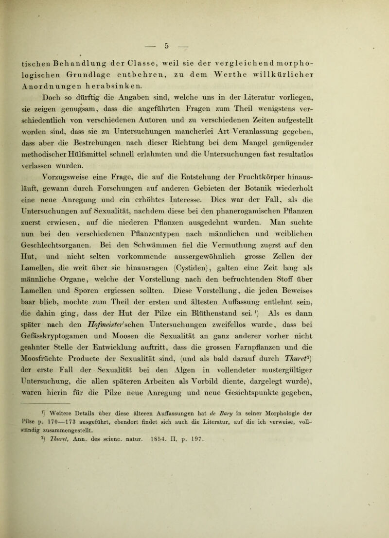 tischen Behandlung der Classe, weil sie der vergleichend morpho- logischen Grundlage entbehren, zu dem Werthe willkürlicher Anordnungen herabsinken. Doch so dürftig die Angaben sind, welche uns in der literatur vorliegen, sie zeigen genugsam, dass die angeführten Fragen zum Theil wenigstens ver- schiedentlich von verschiedenen Autoren und zu verschiedenen Zeiten aufgestellt worden sind, dass sie zu Untersuchungen mancherlei Art Veranlassung gegeben, dass aber die Bestrebungen nach dieser Richtung bei dem Mangel genügender methodischer Hülfsmittel schnell erlahmten und die Untersuchungen fast resultatlos verlassen wurden. Vorzugsweise eine Frage, die auf die Entstehung der Fruchtkörper hinaus- läuft, gewann durch Forschungen auf anderen Gebieten der Botanik wiederholt eine neue Anregung und ein erhöhtes Interesse. Dies war der Fall, als die ITntersuchungen auf Sexualität, nachdem diese bei den phanerogamischen Pflanzen zuerst erwiesen, auf die niederen Pflanzen ausgedehnt wurden. Man suchte nun bei den verschiedenen Pflanzentypen nach männlichen und weiblichen Geschlechtsorganen. Bei den Schwämmen fiel die Vermuthung zuerst auf den Hut, und nicht selten vorkommende aussergewöhnlich grosse Zellen der Lamellen, die weit über sie hinausragen (Cystiden), galten eine Zeit lang als männliche Organe, welche der Vorstellung nach den befruchtenden Stoff über Lamellen und Sporen ergiessen sollten. Diese Vorstellung, die jeden Beweises baar blieb, mochte zum Theil der ersten und ältesten Auffassung entlehnt sein, die dahin ging, dass der Hut der Pilze ein Blüthenstand sei. ’) Als es dann später nach den Hofmeister'Untersuchungen zweifellos wurde, dass bei Gefässkryptogamen und Moosen die Sexualität an ganz anderer vorher nicht geahnter Stelle der Entwicklung auftritt, dass die grossen Farnpflanzen und die Moosfrüchte Producte der Sexualität sind, (und als bald darauf durch Thuret^) der erste Fall der Sexualität bei den Algen in vollendeter mustergültiger Untersuchung, die allen späteren Arbeiten als Vorbild diente, dargelegt wurde), waren hierin für die Pilze neue Anregung und neue Gesichtspunkte gegeben. 1) Weitere Details über diese älteren Auffassungen hat de Bary in seiner Morphologie der Pilze p. 170—173 ausgeführt, ebendort findet sich auch die Literatur, auf die ich verweise, voll- ständig zusammengestellt. 2) Thuret, Ann. des scienc. natur. 1854. II, p. 197.