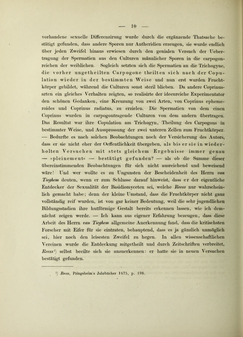 vorhandene sexuelle Differenziriing wurde durch die ergänzende Thatsache be- stätigt gefunden, dass andere Sporen nur Antheridien erzeugen, sie wurde endlich über jeden Zweifel hinaus erwiesen durch den genialen Versuch der Ueber- tragung der Spermatien aus den Culturen männlicher Sporen in die carpogon- reichen der weiblichen. Sogleich setzten sich die Spermatien an die Trichogyne, die vorher ungetheilten Carpogone theilten sich nach der Copu- lation wieder in der bestimmten Weise und nun erst wurden Frucht- körper gebildet, während die Culturen sonst steril blieben. Da andere Coprinus- arten ein gleiches Verhalten zeigten, so realisirte der ideenreiche Experimentator den schönen Gedanken, eine Kreuzung von zwei Arten, von Coprinus epheme- roides und Coprinus radiatus, zu erzielen. Die Spermatien von dem einen Coprinus wurden in carpogontragende Culturen von dem andern übertragen. Das Resultat war ihre Copulation am Trichogyn, Theilving des Carpogons in bestimmter Weise, und Aussprossung der zwei unteren Zellen zum Fruchtkörper. — Bedurfte es nach solchen Beobachtungen noch der Versicherung des Autors, dass er sie nicht eher der Oeffentlichkeit übergeben, als bis er sie in wieder- holten Versuchen mit stets gleichem Ergebnisse immer genau — »pleinement« — bestätigt gefunden? — als ob die Summe dieser übereinstimmenden Beobachtungen für sich nicht ausreichend und beweisend wäre! Und wer wollte es zu Ungunsten der Bescheidenheit des Herrn van Tieghem deuten, wenn er zum Schlüsse darauf hinweist, dass er der eigentliche Entdecker der Sexualität der Basidiomyceten sei, welche Reess nur wahrschein- lich gemacht habe; denn der kleine Umstand, dass die Fruchtkörper nicht ganz vollständig reif wurden, ist von gar keiner Bedeutung, weil die sehr jugendlichen Bildungsstadien ihre hutförmige Gestalt bereits erkennen lassen, wie ich dem- nächst zeigen werde. — Ich kann aus eigener Erfahrung bezeugen, dass diese Arbeit des Herrn van Tieghem allgemeine Anerkennung fand, dass die kritischsten Forscher mit Eifer für sie eintraten, behauptend, dass es ja gänzlich unmöglich sei, hier noch den leisesten Zweifel zu hegen. In allen wissenschaftlichen Vereinen wurde die Entdeckung mitgetheilt und durch Zeitschriften verbreitet, Reess^) selbst beeilte sich sie anzuerkennen: er hatte sie in neuen Versuchen bestätigt gefunden. ’) Reess, Pringsheim’s Jahrbücher 1875, p. 198.