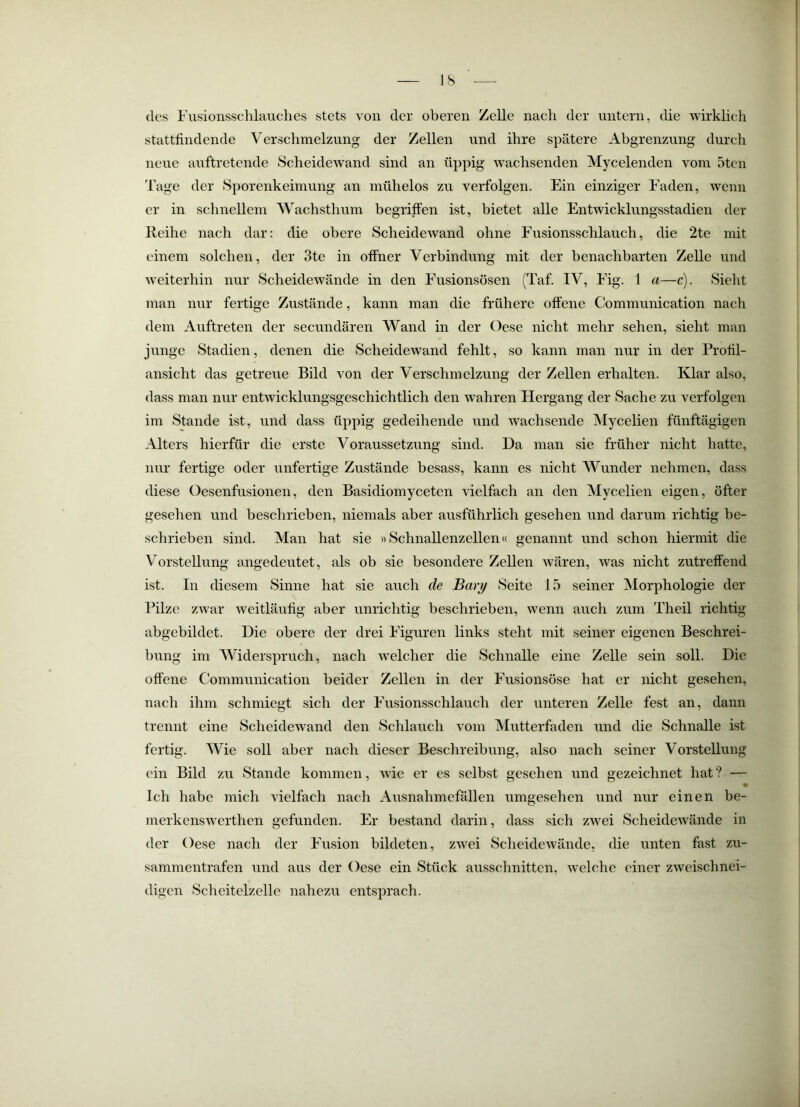 JS des Fusionssclilauches stets von der oberen Zelle naeli der untern, die wirklicli stattfindende Verschmelzung der Zellen und ihre spätere Abgrenzung durch neue auftretende Scheidewand sind an üppig wachsenden Vlycelenden vom 5tcn 'fage der Sporenkeimung an mühelos zu verfolgen. Ein einziger Faden, wenn er in schnellem 'VVachsthnm begriffen ist, bietet alle Entwicklungsstadien der Reihe nach dar: die obere Scheidewand ohne Fusionsschlauch, die 2te mit einem solchen, der 3te in offner Verbindung mit der benachbarten Zelle und weiterhin nur Scheidewände in den Fnsionsösen (Taf. IV, Fig. 1 a—c). Sieht man nur fertige Zustände, kann man die frühere offene Communication nach dem Auftreten der secundären Wand in der Oese nicht mehr sehen, sieht man junge Stadien, denen die Scheidewand fehlt, so kann man nur in der Profil- ansicht das getreue Bild von der Verschmelzung der Zellen erhalten. Klar also, dass man nur entwicklungsgeschichtlich den wahren Hergang der Sache zu verfolgen im Stande ist, und dass üppig gedeihende und wachsende Mycelien fünftägigen Alters hierfür die erste Voraussetzung sind. Da man sie früher nicht hatte, nur fertige oder unfertige Zustände besass, kann es nicht Wunder nehmen, dass diese Oesenfusionen, den Basidiomyceten vielfach an den Mycelien eigen, öfter gesehen und beschrieben, niemals aber ausführlich gesehen und darum richtig be- schrieben sind. Man hat sie »Schnallenzellen« genannt und schon hiermit die Vorstellung angedeutet, als ob sie besondere Zellen wären, was nicht zutreffend ist. In diesem Sinne hat sie auch de Bary Seite 15 seiner Morphologie der Pilze zwar weitläufig aber unrichtig beschrieben, wenn auch zum Theil richtig abgebildet. Die obere der drei Figuren links steht mit seiner eigenen Beschrei- bung im Widerspruch, nach welcher die Schnalle eine Zelle sein soll. Die offene Communication beider Zellen in der Fusionsöse hat er nicht gesehen, nach ihm schmiegt sich der Fnsionsschlauch der unteren Zelle fest an, dann trennt eine Scheidewand den Sclilauch vom Vlutterfaden und die Schnalle ist fertig. Wie soll aber nach dieser Beschreibung, also nach seiner Vorstellung ein Bild zn Stande kommen, wie er es selbst gesehen und gezeichnet hat? — Ich habe mich vielfach nach Ausnahmefällen umgesehen und nur einen be- merkenswerthen gefunden. Er bestand darin, dass sich zAvei ScheideAvände in der Oese nach der Fusion bildeten, zwei ScheideAvände, die unten fast zu- sammentrafen und aus der Oese ein Stück ausschnitten, Avclche einer zAveischnei- digen Sclieitelzelle nahezu entsprach.