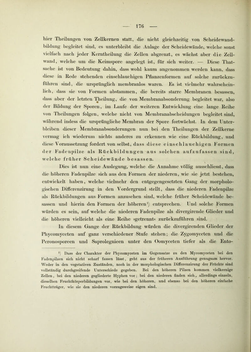 hier Theilungen von Zellkernen statt, die nicht gleichzeitig von Scheidewand- bildung begleitet sind, es unterbleibt die Anlage der Scheidewände, welche sonst vielfach nach jeder Kerntheilung die Zellen abgrenzt, es wächst aber die Zell- wand, welche um die Keimspore angelegt ist, für sich weiter. •— Diese That- sache ist von Bedeutung dahin, dass wohl kaum angenommen werden kann, dass diese in Kede stehenden einschlauchigen Pflanzenformen auf solche zurückzu- führen sind, die ursprünglich membranlos waren. Es ist vielmehr wahrschein- lich, dass sie von Formen abstammen, die bereits starre Membranen besassen, dass aber der letzten Theilung, die von Membranabsonderung begleitet war, also der Bildung der Sporen, im Laufe der weiteren Entwicklung eine lange Beihe von Theilungen folgen, welche nicht von Membranabscheidungen begleitet sind, während indess die ursprüngliche Membran der Spore fortwächst. In dem Unter- % bleiben dieser Membranabsonderungen nun bei den Theilungen der Zellkerne vermag ich wiederum nichts anderes zu erkennen wie eine Rückbildung, und diese Voraussetzung fordert von selbst, dass diese einschlauchigen Formen der Fadeiipilze als Rückbildungen aus solchen aufzufassen sind, welche früher Scheidewände besassen. \ Dies ist nun eine Auslegung, welche die Annahme völlig ausschliesst, dass die höheren Fadenpilze sich aus den Formen der niederen, wie sie jetzt bestehen, entwickelt haben, welche vielmehr den entgegengesetzten Gang der morpholo- gischen Differenzirung in den Vordergrund stellt, dass die niederen Fadenpilze als Rückbildungen aus Formen anzusehen sind, welche früher Scheidewände be- sassen und hierin den Formen der höheren') entsprechen. Und solche Formen würden es sein, auf welche die niederen Fadenpilze als divergirende Glieder und die höheren vielleicht als eine Reihe »getrennt« zurückzuführen sind. In diesem Gange der Rückbildung würden die divergirenden Glieder der Phycomyceten auf ganz verschiedener Stufe stehen; die Zygomyceten und die Peronosporeen und Saprolegnieen unter den Oomyceten tiefer als die Ento- ') Dass der Charakter der Phycomyceten im Gegensätze zu den Mycomyceten bei den Fadenpilzen sich nicht scharf fassen lässt, geht aus der früheren Ausführung genugsam hervor. Weder in den vegetativen Zuständen, noch in der morphologischen Differenzirung der Früchte sind vollständig durchgreifende Unterschiede gegeben. Bei den höheren Pilzen kommen vielkernige Zellen, bei den niederen gegliederte Hyphen vor; bei den niederen finden sich, allerdings einzeln, dieselben Fruchtkörperbildungen vor, wie bei den höheren, und ebenso bei den höheren einfache Fruchtträger, wie sie den niederen vorzugsweise eigen sind.