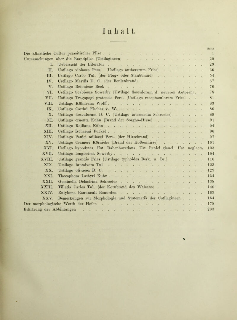 Seite Die künstliche Cultur parasitischer Pilze 1 Untersuchungen über die Brandpilze (Ustilagineen) 29 I. Uebersicht der Literatur 29 II. üstilago violacea Pers. (Ustilago antherarum Fries) 36 III. Ustilago Carbo Tul. (der Flug- oder Staubbrand) 54 IV. Ustilago Maydis D. C. (der Beulenbrand) 67 V. Ustilago Betonicae Beck 76 VI. Ustilago Scabiosae Sowerby (Ustilago flosculorum d. neueren Autoren: . . 78 VII. Ustilago Tragopogi pratensis Pers. (Ustilago receptaculorum Fries) ... 81 VIII. Ustilago Kühneana Woltf 83 IX. Ustilago Cardui Fischer v. W 86 X. Ustilago flosculorum D. C. (Ustilago intermedia Schroeter; 89 XI. Ustilago cruenta Kühn (Brand der Sorgho-Hirse' 91 XII. Ustilago Beiliana Kühn 94 XIII. Ustilago Ischaemi Fuckel 96 XIV. Ustilago Panici miliacei Pers. (der Hirsebrand) 97 XV. Ustilago Crameri Körnicke (Brand der Kolbenhirse; 101 XVI. Ustilago hypodytes, Ust. Rabenhorstiana. Ust. Panici glauci. Ust. neglecta 103 XVII. Ustilago longissima Sowerby 104 XVIII. Ustilago grandis Fries (Ustilago typhoides Berk. u. Br.) 116 XIX. Ustilago bromivora Tul 123 XX. Ustilago olivacea D. C 129 XXL Thecaphora Lathyri Kühn 134 XXII. Geminella Delastrina Schroeter 138 XXIII. Tilletia Caries Tul. (der Kornbrand des Weizens) 146 XXIV. Entyloina Ranunculi Bonorden 163 XXV. Bemerkungen zur Morphologie und Systematik der Ustilagineen . . . . 164 Der morphologische Werth der Hefen 178 Erklärung der Abbildungen 203