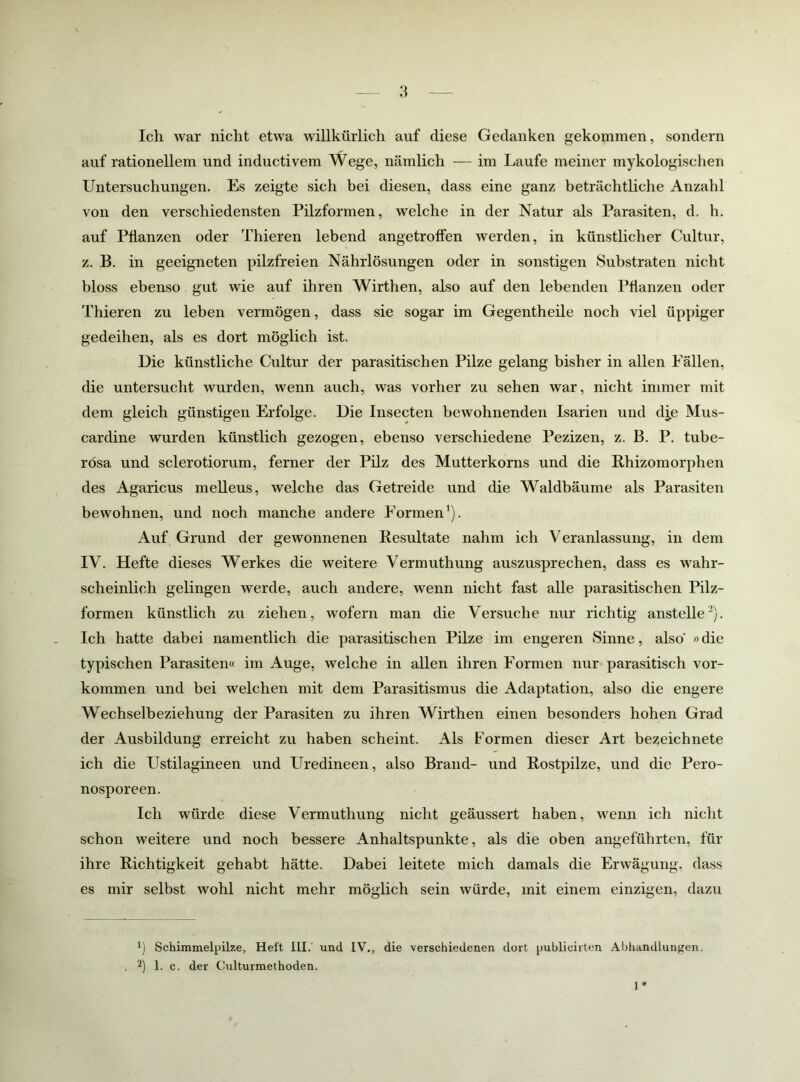 Ich war nicht etwa willkürlich auf diese Gedanken gekommen, sondern auf rationellem und inductivem Wege, nämlich — im Laufe meiner mykologischen Untersuchungen. Es zeigte sich bei diesen, dass eine ganz beträchtliche Anzahl von den verschiedensten Pilzformen, w’elche in der Natur als Parasiten, d. h. auf Pflanzen oder Thieren lebend angetroffen werden, in künstlicher Cultur, z. B. in geeigneten pilzfreien Nährlösungen oder in sonstigen Substraten nicht bloss ebenso gut wie auf ihren Wirthen, also auf den lebenden Pflanzen oder Thieren zu leben vermögen, dass sie sogar im Gegentheile noch viel üppiger gedeihen, als es dort möglich ist. Uie künstliche Cultur der parasitischen Pilze gelang bisher in allen Fällen, die untersucht wurden, wenn auch, was vorher zu sehen war, nicht immer mit dem gleich günstigen Erfolge. Die Insecten bewohnenden Isarien und dj.e Mus- cardine wurden künstlich gezogen, ebenso verschiedene Pezizen, z. B. P. tube- rösa und sclerotiorum, ferner der Pilz des Mutterkorns und die Rhizomorphen des Agaricus melleus, welche das Getreide und die Waldbäume als Parasiten bewohnen, und noch manche andere Formen’). Auf Grund der gewonnenen Resultate nahm ich Veranlassung, in dem IV. Hefte dieses Werkes die weitere Vermuthung auszusprechen, dass es wahr- scheinlich gelingen werde, auch andere, wenn nicht fast alle parasitischen Pilz- formen künstlich zu ziehen, wofern man die Versuche nur richtig anstelle^). Ich hatte dabei namentlich die parasitischen Pilze im engeren Sinne, also »die typischen Parasiten« im Auge, welche in allen ihren Formen nur parasitisch Vor- kommen und hei welchen mit dem Parasitismus die Adaptation, also die engere Wechselbeziehung der Parasiten zu ihren Wirthen einen besonders hohen Grad der Ausbildung erreicht zu haben scheint. Als Formen dieser Art bez^eichnete ich die Ustilagineen und Uredineen, also Brand- und Rostpilze, und die Pero- nosporeen. Ich würde diese Vermuthung nicht geäussert haben, wenn ich nicht schon weitere und noch bessere Anhaltspunkte, als die oben angeführten, für ihre Richtigkeit gehabt hätte. Dabei leitete mich damals die Erwägung, dass es mir selbst wohl nicht mehr möglich sein würde, mit einem einzigen, dazu 1) Schimmelpilze, Heft HI.' und IV., die verschiedenen dort puhlicirten Ahhanillungen. , 2] Pc. der Culturmethoden. 1*