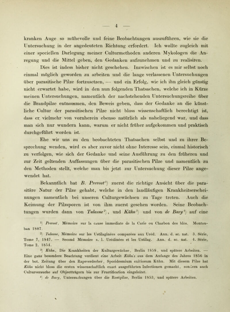 kranken Auge so mühevolle und feine Beobachtungen auszuführen, wie sie die Untersuchung in der angedeuteten Bichtung erfordert. Ich wollte zugleich mit einer speciellen Darlegung meiner Culturmethoden anderen Mykologen die x\n- regung und die Mittel geben, den Gedanken aufzunehmen und zu realisiren. Dies ist indess bisher nicht geschehen. Inzwischen ist es mir selbst noch einmal möglich geworden zu arbeiten und die lange verlassenen Untersuchungen über parasitische Pilze fortzusetzen, — und ein Erfolg, wie ich ihn gleich günstig nicht erwartet habe, wird in den nun folgenden Thatsachen, welche ich in Kürze meinen Untersuchungen, namentlich der nachstehenden Untersuchungsreihe über die Brandpilze entnommen, den Beweis geben, dass der Gedanke an die künst- liche Cultur der parasitischen Pilze nicht bloss wissenschaftlich berechtigt ist, dass er vielmehr von vornherein ebenso natürlich als naheliegend war, und dass man sich nur wundern kann, warum er nicht früher aufgekommen und praktisch durchgeführt worden ist. Ehe wir uns zu den beobachteten Thatsachen selbst und zu ihrer Be- sprechung wenden, wird es aber zuvor nicht ohne Interesse sein, einmal historisch zu verfolgen, wie sich der Gedanke und seine Ausführung zu den früheren und zur Zeit geltenden Auffassungen über die parasitischen Pilze und namentlich zu den Methoden stellt, welche man bis jetzt zur Untersuchung dieser Pilze ange- wendet hat. Bekanntlich hat B. Prevost') zuerst die richtige Ansicht über die para- sitäre Natur der Pilze gehabt, welche in den landläufigen Krankheitserschei- nungen namentlich bei unseren Culturgewächsen zu Tage treten. Auch die Keimung der Pilzsporen ist von ihm zuerst gesehen worden. Seine Beobach- tungen wurden dann von Tulasne ~), und Kühn und von de Bary auf eine 1) Prevost, Memoire sur la cause immediate de la Carle ou Charbon des bles. Montau- bau 1807. 2) Tulasne, Memoire sur les Ustilaginees comparees aux Ured. Ann. d. sc. nat. 3. Serie, Tome 7, 1847. — Second Memoire s. 1. Uredinees et les Ustilag. Ann. d. sc. nat. 4. Serie, Tome 2. 1854. 3) Kühn, Die Krankheiten der Kulturgewächse, Berlin 1858, und spätere Arbeiten. — Eine ganz besondere Beachtung verdient eine Arbeit Kühns aus dem Anfänge des Jahres 1856 in der bot. Zeitung über den Rapsverderber, Sporidesmium exitiosum Kühn. Mit diesem Pilze hat Kühn nicht bloss die ersten wissenschaftlich exact ausgeführten Infectionen gemacht, sondern auch Culturversuche auf Objectträgern bis zur Eructification eingeleitet. de Bari/, Untersuchungen über die Rostpilze, Berlin 1853, und spätere Arbeiten. \