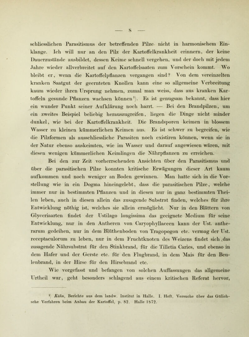 schliesslichen Parasitismus der betreffenden Pilze- nicht in harmonischem Ein- klänge. Ich will nur an den Pilz der Kartoffelkrankheit erinnern, der keine Dauerzustände ausbildet, dessen Keime schnell vergehen, imd der doch mit jedem Jahre wieder allverbreitet auf den Kartoffelsaaten zum Vorschein kommt. Wo bleibt er, wenn die Kartoffelpflanzen vergangen sind? Von dem vereinzelten kranken Saatgut der geernteten Knollen kann eine so allgemeine Verbreitung kaum wieder ihren Ursprung nehmen, zumal man weiss, dass aus kranken Kar- toffeln gesunde Pflanzen wachsen können’). Es ist genugsam bekannt, dass hier ein wunder Punkt seiner Aufklärung noch harrt. — Bei den Brandpilzen, um ein zweites Beispiel beliebig herauszugreifen, liegen die Dinge nicht minder dunkel, wie bei der Kartoffelkrankheit. Die Brandsporen keimen in blossem Wasser zu kleinen kümmerlichen Keimen aus. Es ist schwer zu begreifen, wie die Pilzformen als ausschliessliche Parasiten noch existiren können, wenn sie in der Natur ebenso auskeimten, wie im Wasser und darauf angewiesen wären, mit diesen wenigen kümmerlichen Keimlingen die Nährpflanzen zu erreichen. Bei den zur Zeit vorherrschenden Ansichten über den Parasitismus und über die parasitischen Pilze konnten kritische Erwägungen dieser Art kaum auf kommen und noch weniger an Boden gewinnen. Man hatte sich in die Vor- stellung wie in ein Dogma hineingelebt, dass die parasitischen Pilze, welche immer nur in bestimmten Pflanzen und in diesen nur in ganz bestimmten Thei- len leben, auch in diesen allein das zusagende Substrat Anden, welches für ihre Entwicklung nöthig ist, welches sie allein ermöglicht. Nur in den Blättern von Glyceriaarten findet der Ustilago longissima das geeignete Medium für seine Entwicklung, nur in den Antheren von Caryophyllaceen kann der Ust. anthe- rarum gedeihen, nur in dem Blüthenboden von Tragopogon etc. vermag der Ust. receptaculorum zu leben, nur in dem Fruchtknoten des Weizens findet sich^das zusagende Nährsubstrat für den Stinkbrand, für die Tilletia Caries, und ebenso in dem Hafer und der Gerste etc. für den Flugbrand, in dem Mais für den Beu- lenbrand, in der Hirse für den Hirsebrand etc. Wie vorgefasst und befangen von solchen Auffassungen das allgemeine Urtheil war, geht besonders schlagend aus einem kritischen Referat hervor, Kühn, Berichte aus dem landw. Institut in Halle. I. Heft, Versuche über das Gülich- sche Verfahren beim Anbau der Kartoffel, p. 82. Halle 1872.
