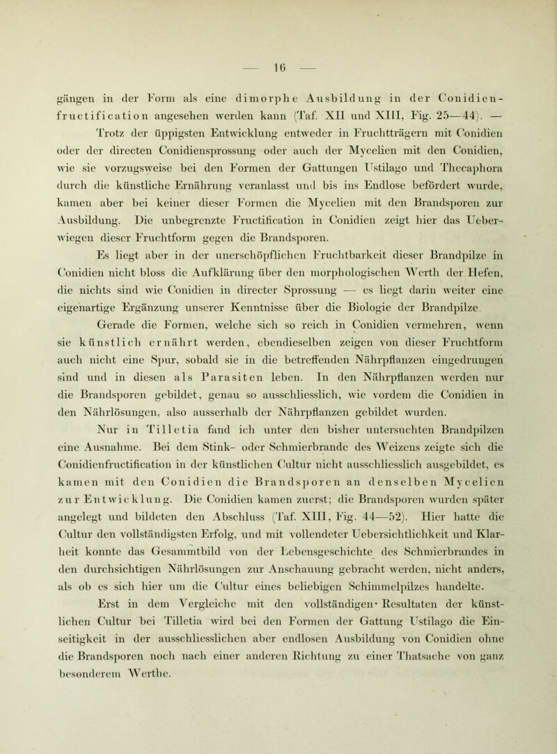 gängen in der Form als eine dimorphe Ausbildung in der Conidien- fructification angesehen werden kann (Taf. XII und XIII, Fig. 25—44). — Trotz der üppigsten Entwicklung entweder in Fruchtträgern mit Conidien oder der directen Conidiensprossimg oder auch der Mycelien mit den Conidien, wie sie vorzugsweise hei den Formen der Gattungen üstilago und Thecaphora durch die künstliche Ernährung veranlasst und bis ins Endlose befördert wurde, kamen aber bei keiner dieser Formen die Mycelien mit den Brandsporen zur Ausbildung. Die unbegrenzte Fructihcation in Conidien zeigt hier das Ueber- wiegen dieser Fruchtform gegen die Brandsporen. Es liegt aber in der unerschöpflichen Fruchtbarkeit dieser Brandpilze in Conidien nicht bloss die Aufklärung über den morphologischen Werth der Hefen, die nichts sind wie Conidien in directer Sprossung — es liegt darin weiter eine eigenartige Ergänzung unserer Kenntnisse über die Biologie der Brandpilze Gerade die Formen, welche sich so reich in Conidien vermehren, wenn sie künstlich ernährt werden, ebendieselben zeigen von dieser Fruchtform auch nicht eine Spur, sobald sie in die betreffenden NährpÜanzen eingedrungen sind und in diesen als Parasiten leben. In den Nährphanzen Averden nur die Brandsporen gebildet, genau so ausschliesslich, wie vordem die Conidien in den Nährlösungen, also ausserhalb der NährpÜanzen gebildet wurden. Nur in Tilletia fand ich unter den bisher untersuchten Brandpilzen eine Ausnahme. Bei dem Stink- oder Schmierbrande des Weizens zeigte sich die Conidienfructification in der künstlichen C/ultur nicht ausschliesslicli ausgebildet, es kamen mit den Conidien die Brandsporen an denselben Mycelien zur Entwicklung. Die Conidien kamen zuerst; die Brandsporen Avurden später angelegt und bildeten den Abschluss (Taf. XIII, Fig. 44—52). Hier hatte die Cultur den vollständigsten Erfolg, und mit vollendeter Uebersichtlichkeit und Klar- lieit konnte das Gesammtbild von der Lebensgeschichte des Schmierbrandes in den durchsichtigen Nährlösungen zur Anschauung gebracht Averden, nicht anders, als ob es sich hier um die Cultur eines beliebigen Schimmelpilzes handelte. Erst in dem Vergleiche mit den Amllständigen • Resultaten der künst- lichen Cultur bei Tilletia Avird bei den Formen der Gattung FTstilago die Ein- seitigkeit in der ausschliesslichen aber endlosen Ausbildung von Conidien ohne die Brandsj)oren noch nach einer anderen Richtung zu einer Thatsache von ganz besonderem Werthe.