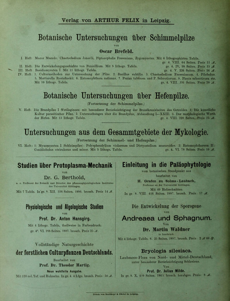 Botanische Untersuchungen über Schimmelpilze von Oscar Brefeld. I. Heft ; Mucor Mucedo. Chaetocladium Jones’ii, Piptocephalis Freseniana. Zygomyceten. Mit 6 lithographirten Tafeln. gr. 4. YIII. 64 Seiten. Preis 11 Jt II. Heft: Die Entwickelungsgeschichte von Penicillium. Mit S lithogr. Tafeln. gr. 4. IV. 98 Seiten. Preis 15 Jt III. Heft; Basidiomyceten I. Mit 11 lithogr. Tafeln. gr. 4. V. 226 Seiten. Preis 24 Jl IV. Heft; 1. Culturmethoden zur Untersuchung der Pilze. 2. Bacillus subtilis. 3. Chaetocladium Fresenianum. 4. Pilobolus 5. Mortierella Rostafinskii. 6. Entomophthora radicans. 7. Peziza tub^rosa und P. Sclerotiorum. 8. Picnis sclerotivora etc Mit 10 lithogr. Tafeln. gr. 4. VHI. .191 Seiten. Preis 20 Jt Botanische Untersuchungen über Hefenpilze. (Fortsetzung der Schimmelpilze.) V. Heft: Die Brandpilze I (^Jstilagineen) mit besonderer Berücksichtigung der Brandkrankheiten des Getreides. 1) Die künstliche Kultur parasitischer Pilze. 2. Untersuchungen über die Brandpilze, Abhandlung I—XXIII. 3. Der morphologische Werth der Hefen. Mit 13 lithogr. Tafeln. gr. 4. '\TII. 220 Seiten. Preis 25 Jt. Untersuchungen aus dem Gesammtgebiete der Mykologie. (Fortsetzung der Schimmel- und .Hefenpilze.) VI. Heft: 1) Myxomyceten I (Schleimpilze); Polysphondylium violaceum und Dictyostelium mucoroides. 2) Entomophthoreen II: Conidiobolus utriculosus und minor. Mit 5 lithogr. Tafeln. gr. 4, VI. 78 Seiten. Preis 10 Jt. Studien Uber Protoplasma-Mechanik von Dr. G. Berthold, a. 0. Professor der Botanik nnd Director des pflanzenphysiologisclien Institntes der Universität Göttingen. Mit 7 Tafeln. Ingr. 8. XII, 336 Seiten. 1886. brosch. Preis 14 Jt. Einleitung in die Paiäophytologie vom botanischen Standpunkt aus bearbeitet von H. Grafen zu Solms-Laubaeh, Professor an der Universität Göttingen. Mit 49 Holzschnitten. In gr. 8. Vm. 416 Seiten. 1887. brosch. Preis: 17 Jt. Physiologische und Aigologische Studien von Prof. Dr. Anton Hansgirg. Mit 4 lithogr. Tafeln, theilweise in Farbendruck, gr. 4®. VI. 188 Seiten. 1887. brosch. Preis 25 Jt. Vollständige Naturgeschichte der forstlichen Culturpflanzen Deutschlands. Bearbeitet von Prof. Dr. Theodor Hartig. Neue wohlfeile Ausgabe. Mit 120 col.Taf. und Holzschn. In gr. 4. 4 Lfgn. brosch. Preis; 50 Jt. Die Entwickelung der Sporogone von Andreaea und Sphagnum. Von Dr. Martin Waldner in Innsbruck. Mit 4 lithogr. Tafeln. 8. 25 Seiten. 1887. brosch. Preis: 2 Jt 60 Bryologia silesiaca. Laubmoos-Flora von Nord- und Mittel-Deutschland, unter besonderer Berücksichtigung Schlesiens. Von Prof. Dr. Julius Milde. In gr. 8. X, 410 Seiten. 1863. brosch. herabges. Preis: 8 Jt.