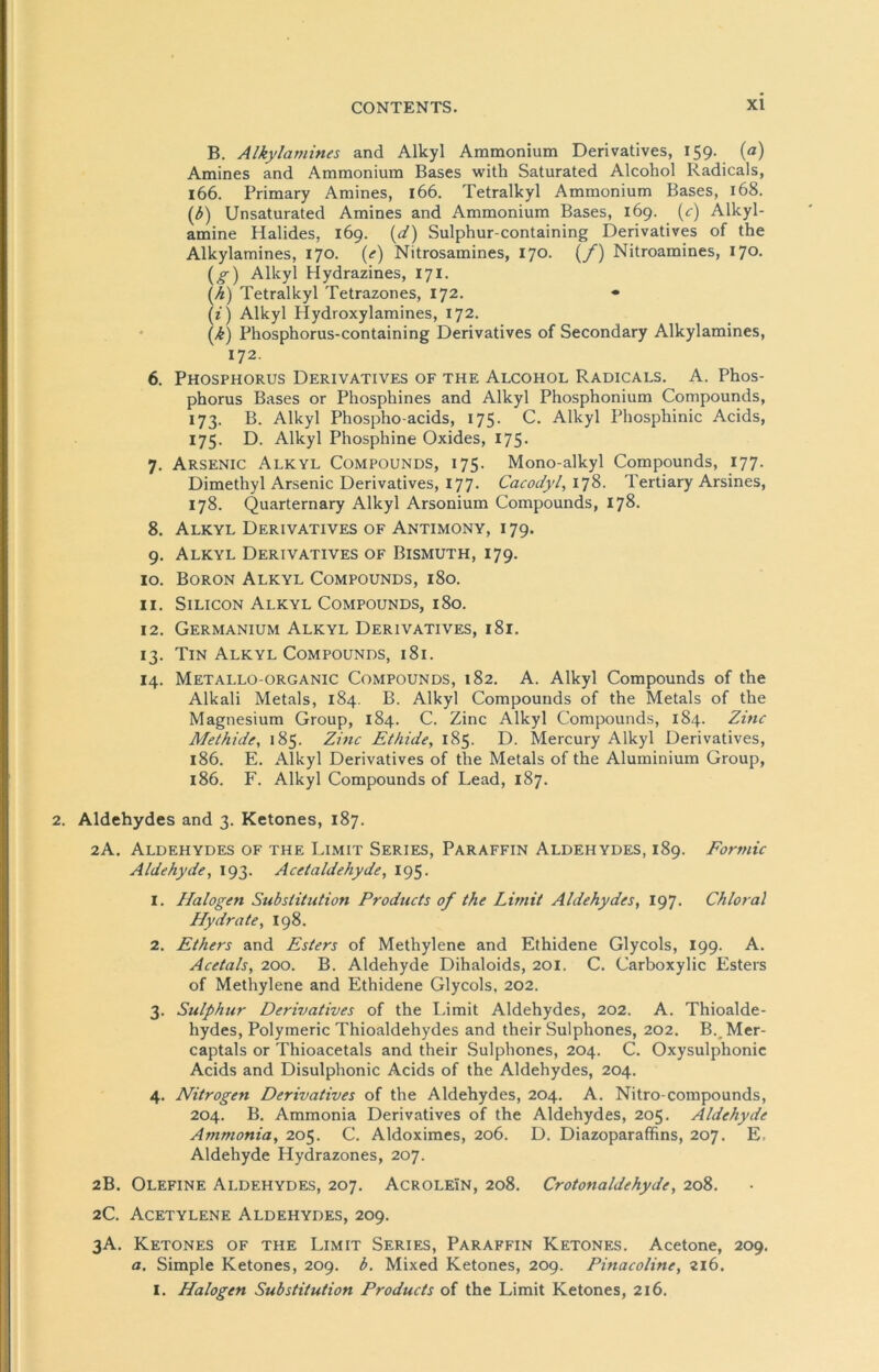 B. Alkylamines and Alkyl Ammonium Derivatives, 159. (a) Amines and Ammonium Bases with Saturated Alcohol Radicals, 166. Primary Amines, 166. Tetralkyl Ammonium Bases, 168. (b) Unsaturated Amines and Ammonium Bases, 169. (<:) Alkyl- amine Halides, 169. (d) Sulphur-containing Derivatives of the Alkylamines, 170. (e) Nitrosamines, 170. (/) Nitroamines, 170. (o-) Alkyl Hydrazines, 171. (h) Tetralkyl Tetrazones, 172. • (z) Alkyl Hydroxylamines, 172. (k) Phosphorus-containing Derivatives of Secondary Alkylamines, 172. 6. Phosphorus Derivatives of the Alcohol Radicals. A. Phos- phorus Bases or Phospkines and Alkyl Phosphonium Compounds, 173. B. Alkyl Phospho-acids, 175. C. Alkyl Phosphinic Acids, 175. D. Alkyl Phosphine Oxides, 175. 7. Arsenic Alkyl Compounds, 175. Mono-alkyl Compounds, 177. Dimethyl Arsenic Derivatives, 177. Cacodyl, 178. Tertiary Arsines, 178. Quarternary Alkyl Arsonium Compounds, 178. 8. Alkyl Derivatives of Antimony, 179. 9. Alkyl Derivatives of Bismuth, 179. 10. Boron Alkyl Compounds, 180. 11. Silicon Alkyl Compounds, 180. 12. Germanium Alkyl Derivatives, 181. 13. Tin Alkyl Compounds, 181. 14. Metallo-organic Compounds, 182. A. Alkyl Compounds of the Alkali Metals, 184. B. Alkyl Compounds of the Metals of the Magnesium Group, 184. C. Zinc Alkyl Compounds, 184. Zinc Methide, 185. Zinc Ethide, 185. D. Mercury Alkyl Derivatives, 186. E. Alkyl Derivatives of the Metals of the Aluminium Group, 186. F. Alkyl Compounds of Lead, 187. Aldehydes and 3. Ketones, 187. 2A. Aldehydes of the Limit Series, Paraffin Aldehydes, 189. Formic Aldehyde, 193. Acetaldehyde, 195. 1. Halogen Substitution Products of the Limit Aldehydes, 197. Chloral Hydrate, 198. 2. Ethers and Esters of Methylene and Ethidene Glycols, 199. A. Acetals, 200. B. Aldehyde Dihaloids, 201. C. Carboxylic Esters of Methylene and Ethidene Glycols, 202. 3. Sulphur Derivatives of the Limit Aldehydes, 202. A. Thioalde- hydes, Polymerie Thioaldehydes and their Sulphones, 202. BvMer- captals or Thioacetals and their Sulphones, 204. C. Oxysulphonic Acids and Disulphonic Acids of the Aldehydes, 204. 4. Nitrogen Derivatives of the Aldehydes, 204. A. Nitro-compounds, 204. B. Ammonia Derivatives of the Aldehydes, 205. Aldehyde Ammonia, 205. C. Aldoximes, 206. D. Diazoparaffins, 207. E, Aldehyde Hydrazones, 207. 2B. Olefine Aldehydes, 207. AcroleIn, 208. Crotonaldehyde, 208. 2C. Acetylene Aldehydes, 209. 3A. Ketones of the Limit Series, Paraffin Ketones. Acetone, 209. a. Simple Ketones, 209. b. Mixed Ketones, 209. Pinacoline, 216. I. Halogen Substitution Products of the Limit Ketones, 216.