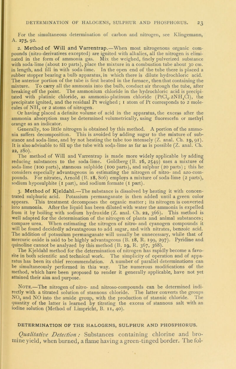 For the simultaneous determination of carbon and nitrogen, see Klingemann, A. 275, 92. 2. Method of Will and Varrentrap.—When most nitrogenous organic Com- pounds (nitro-derivatives excepted) are ignited with alkalies, all the nitrogen is elimi- nated in the form of ammonia gas. Mix the weiglied, finely pulverized subslance with soda-lime (about 10 parts), place the mixture in a combustion tube about 30 cm. in length, and fill in with soda-lime. In the open end of the tube there is placed a rubber Stopper bearing a bulb apparatus, in which there is dilute hydrochloric acid. The anterior portion of the tube is first heated in the furnace, then that containing the mixture. To carry all the ammonia into the bulb, conduct air through the tube, after breaking off the point. The ammonium chloride in the hydrochloric acid is precipi- tated with platinic chloride, as ammonio-platinum chloride (PtCl4.2NH4Cl), the precipitate ignited, and the residual Pt weighed ; 1 atom of Pt corresponds to 2 mole- cules of NH3 or 2 atoms of nitrogen. Or having placed a definite volume of acid in the apparatus, the excess after the ammonia absorption may be determined volumetrically, using fluorescetn or methyl orange as an indicator. Generally, too little nitrogen is obtained by this method. A portion of the ammo- nia suffers decomposition. This is avoided by adding sugar to the mixture of sub- stance and soda-lime, and by not heating the tube too intensely (Z. anal. Ch. 19, 91). 1t is also advisable to fill up the tube with soda-lime as far as is possible (Z. anal. Ch. 22, 280). The method of Will and Varrentrap is made more widely applicable by adding reducing substances to the soda-lime. Goldberg (B. 16, 2549) uses a mixture of soda-lime (100 parts), stannous sulphide (100 parts), and sulphur (20 parts) ; this he considers especially advantageous in estimating the nitrogen of nitro- and azo-com- pounds. For nitrates, Arnold (B. 18, 806) employs a mixture of soda-lime (2 parts), sodium liyposulphite (i part), and sodium formate (1 part). 3. Method of Kjeldahl.—The substance is dissolved by heating it with concen- trated sulphuric acid. Potassium permanganate is then added until a green color appears. This treatment decomposes the organic matter; its nitrogen is converted into ammonia. After the liquid has been dilutedwith water the ammonia is expelled from it by boiling with sodium hydroxide (Z. anal. Ch. 22, 366). This method is well adapted for the determination of the nitrogen of plants and animal substances; compare urea. When estimating the nitrogen of nitro- and cyanogen Compounds it will be found decidedly advantageous to add sugar, and with nitrates, benzoic acid. The addition of potassium permanganate will usually be unnecessary, while that of mercuric oxide is said to be highly advantageous (B. 18, R. 199, 297). Pyridine and quinoline cannot be analyzed by this method (B. 19, R. 367, 368). The Kjeldahl method for the determination of nitrogen has rapidly become a favo- rite in both scientific and technical work. The simplicity of Operation and of appa- ratus has been its chief recommendation. A number of parallel determinations can be simultaneously performed in this way. The numerous modifications of the method, which have been proposed to render it generally applicable, have not yet attained their aim and purpose. Note.—The nitrogen of nitro- and nitroso-compounds can be determined indi- rectly with a titrated solution of stannous chloride. The latter converts the groups N02 and NO into the amide group, with the production of stannic chloride. The quantity of the latter is leamed by titrating the excess of stannous salt with an iodine solution (Method of Limpricht, B. 11, 40). DETERMINATION OF THE HALOGENS, SULPHUR AND PHOSPHORUS. Qualitative Detection : Substances containing chlorine and bro- mine yield, when burned, a flame having a green-tinged border. The fol-