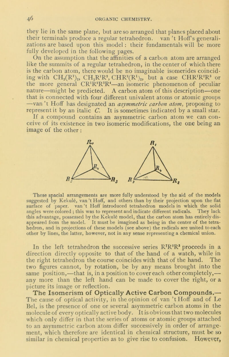 they lie in the same plane, but areso arranged that planes placed about their terminals produce a regulär tetrahedron. van ’t Hoff s generali- zations are based upon this model: their fundamentals will be more fully developed in the following pages. On the assumption that the affinities of a carbon atom are arranged like the summits of a regulär tetrahedron, in the center of whichthere is the carbon atom, therewould be no imaginable isomerides coincid- ing with CH^R1),, CHoR'R2, CHR^R1),, but a case CHR'R2R3 or the more general CR'R^R4—an isomeric phenomenon of peculiar nature—might be predicted. A carbon atom of this description—one that is connected with four different univalent atoms or atomic groups —van ’t Hoff has designated an asymmetric carbon atom, proposing to representit by an italic C. It is sometimes indicated by a small star. If a compound contains an asymmetric carbon atom we can con- ceive of its existence in two isomeric modifications, the one being an image of the other : These spacial arrangements are more fully understood by the aid of the models suggested by Kekule, van’t Hoff, and others than by their projection upon the flat surface of paper. van’t Hoff introduced tetrahedron models in which the solid angles were colored ; this was to representand indicate different radicals. They lack this advantage, possessed by the Kekul6 model, that the carbon atom has entirelydis- appeared from the model. It must be imagined as being in the center of the tetra- hedron, and in projections of these models (see above) the radicals are united toeach other by lines, the latter, however, not in any sense representing a Chemical union. In the left tetrahedron the successive series RJR2R3 proceeds in a direction directly opposite to that of the hand of a watch, while in the right tetrahedron the course coincides with that of the hand. The two figures cannot, by rotation, be by any means brought into the same position,—that is, in a position to cover each other completely,— any more than the left hand can be made to cover the right, or a picture its image or reflection. The Isomerism of Optically Active Carbon Compounds.— The cause of optical activity, in theopinion of van ’tHoff and of Le Bel, is the presence of one or several asymmetric carbon atoms in the molecule of every optically active body. It is obvious that two molecules which only differ in that the series of atoms or atomic groups attached to an asymmetric carbon atom differ successively in order of arrange- ment, which therefore are identical in Chemical structure, must be so similar in Chemical properties as to give rise to confusion. However,