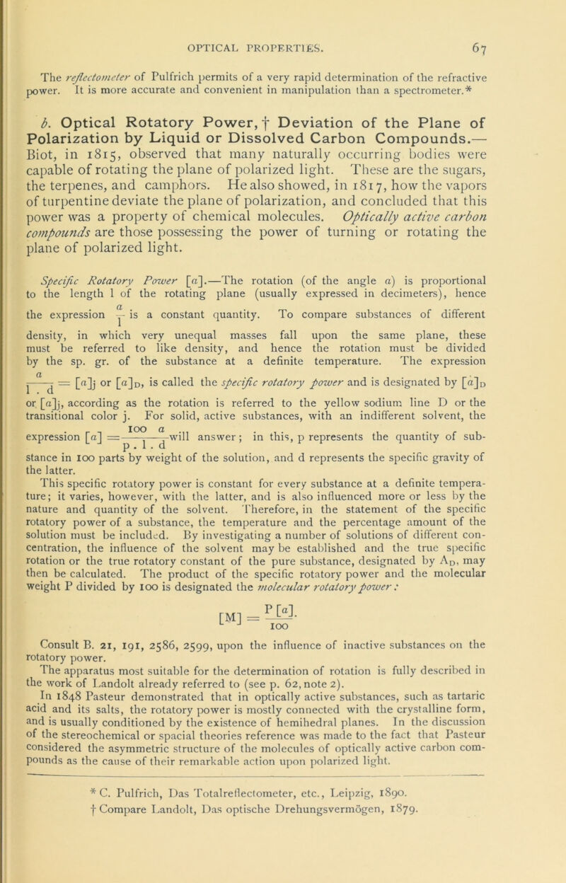 The reflcctometer of Pulfrich permits of a very rapid determination of the refractive power. It is more accurate and convenient in manipulation than a spectrometer.* b. Optical Rotatory Power, f Deviation of the Plane of Polarization by Liquid or Dissolved Carbon Compounds.— Biot, in 1815, observed that many naturally occurring boclies were capable of rotating the plane of polarized light. These are the sugars, the terpenes, and camphors. He also showed, in 1817, hovv the vapors of turpentine deviate the plane of polarization, and concluded that this power was a property of Chemical molecules. Optically active carbon compounds are those possessing the power of turning or rotating the plane of polarized light. Specific Rotatory Power [«].—The rotation (of the angle a) is proportional to the length 1 of the rotating plane (usually expressed in decimeters), lience the expression ~ is a constant quantity. To compare substances of different density, in which very unequal masses fall upon the same plane, these must be referred to like density, and hence the rotation must be divided by the sp. gr. of the substance at a definite temperature. The expression ^ a = [n]j or [a]D, is called the specific rotatory power and is designated by [n]D or [«]j, according as the rotation is referred to the yellow sodium line D or the transitional color j. For solid, active substances, with an indifferent solvent, the expression [a] =■ 100 a t>. 1 . d will answer; in this, p represents the quantity of sub- stance in 100 parts by weight of the solution, and d represents the specific gravity of the latter. This specific rotatory power is constant for every substance at a definite tempera- ture ; it varies, however, with the latter, and is also influenced more or less by the nature and quantity of the solvent. Therefore, in the Statement of the specific rotatory power of a substance, the temperature and the percentage amount of the solution must be included. By investigating a number of Solutions of different con- centration, the influence of the solvent may be established and the true specific rotation or the true rotatory constant of the pure substance, designated by AD, may then be calculated. The product of the specific rotatory power and the molecular weight P divided by 100 is designated the molecular rotatory power : [M] = PW. IOO Consult B. 21, 191, 2586, 2599, upon the influence of inactive substances on the rotatory power. The apparatus most suitable for the determination of rotation is fully described in the work of Landolt already referred to (see p. Ö2,note 2). In 1848 Pasteur demonstrated that in optically active substances, such as tartaric acid and its salts, the rotatory power is mostly connected with the crystalline form, and is usually conditioned by the existence of hcmihedral planes. In the discussion of the stereochemical or spacial theories reference was made to the fact that Pasteur considered the asymmetric structure of the molecules of optically active carbon com- pounds as the cause of their remarkable action upon polarized light. * C. Pulfrich, Das Totalreflectometer, etc., Leipzig, 1890. f Compare Landolt, Das optische Drehungsvermögen, 1879.