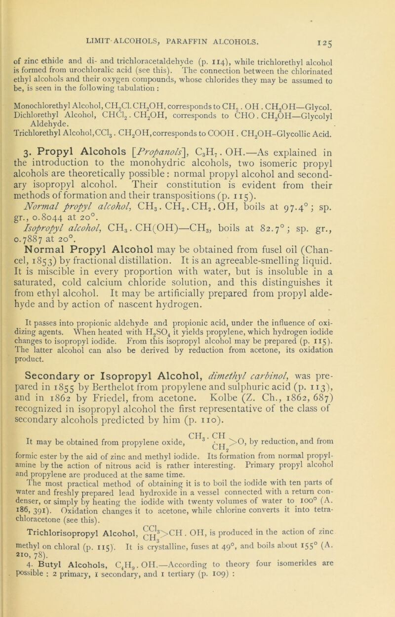 of zinc ethide and di- and trichloracetaldehyde (p. 114), while trichlorethyl alcohol is formed from urochloralic acid (see this). The Connection between the chlorinated ethyl alcohols and their oxygen Compounds, whose Chlorides they may be assumed to be, is seen in the following tabulation : Monochlorethyl Alcohol, CII2Cl.CH2OH, corresponds to CH2. OH . CH2OH—Glycol. Dichlorethyl Alcohol, CHC12. CH2OH, corresponds to CHO.CH2OIi—Glycolyl Aldehyde. Trichlorethyl Alcohol,CC13. CH2OH,corresponds to COOII. CH2OH-Glycollic Acid. 3. Propyl Alcohols \_Propanols~\, C3H7. OH.—As explained in the introduction to the monohydric alcohols, two isomeric propyl alcohols are theoretically possible : normal propyl alcohol and second- ary isopropyl alcohol. Their Constitution is evident from their methods of formation and their transpositions (p. 115). Normal propyl alcohol, CH3. CH2. CH2. OH, boils at 97.40; sp. gr., 0.8044 at 20°. Isopropyl alcohol, CH3.CH(OH)—CH3, boils at 82.7°; sp. gr., 0.7887 at 20°. Normal Propyl Alcohol may be obtained from fusel oil (Chan- cel, 1853) by fractional distillation. It is an agreeable-smelling liquid. It is miscible in every proportion with water, but is insoluble in a saturated, cold calcium chloride solution, and this distinguishes it from ethyl alcohol. It may be artificially prepared from propyl alde- hyde and by action of nascent hydrogen. It passes into propionic aldehyde and propionic acid, under the influence of oxi- dizing agents. When heated with H2S04 it yields propylene, which hydrogen iodide changes to isopropyl iodide. From this isopropyl alcohol may be prepared (p. 115). The latter alcohol can also be derived by reduction from acetone, its oxidation product. Secondary or Isopropyl Alcohol, dimethyl carbinol, was pre- pared in 1855 by Berthelot from propylene and sulphuric acid (p. 113), and in 1862 by Friedei, from acetone. Kolbe (Z. Ch., 1862, 687) recognized in isopropyl alcohol the first representative of the dass of secondary alcohols predicted by him (p. 110). CH . CH It may be obtained from propylene oxide, 3 )>0, by reduction, and from formic ester by the aid of zinc and methyl iodide. Its formation from normal propyl- amine by the action of nitrous acid is rather interesting. Primary propyl alcohol and propylene are produced at the same time. The most practical method of obtaining it is to boil the iodide with ten parts of water and freshly prepared Iead hydroxide in a vessel connected with a return con- denser, or simply by heating the iodide with twenty volumes of water to ioo0 (A. *86, 391). Oxidation changes it to acetone, while chlorine converts it into tetra- chloracetone (see this). Trichlorisopropyl Alcohol, ^‘3>CH. OII, is produced in the action of zinc methyl on chloral (p. iic). It is crystalline, fuses at 490, and boils about 155° (A* 210, 78). 4- Butyl Alcohols, C4H9. OII.—According to theory four isomendes are possible : 2 primary, 1 secondary, and 1 tertiary (p. 109) :