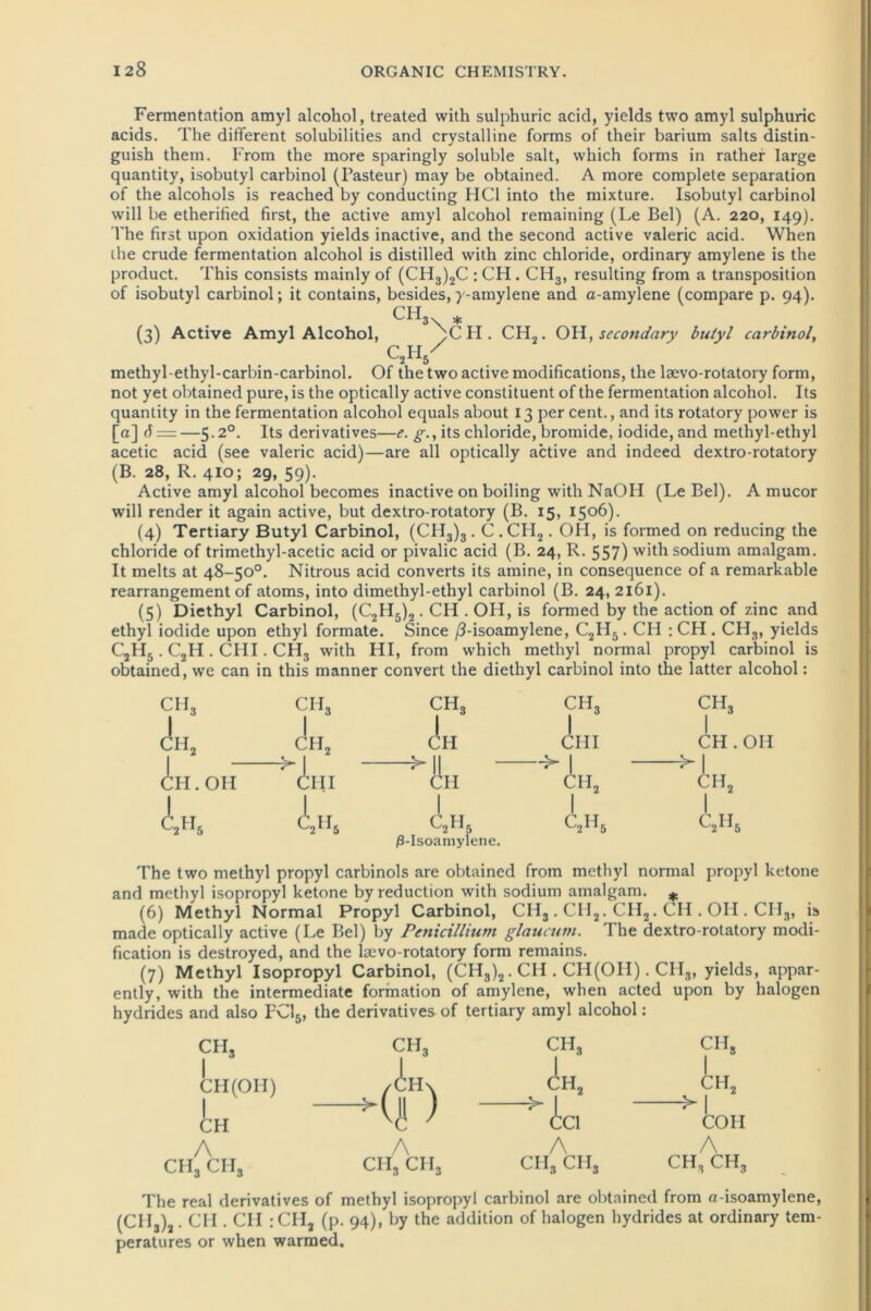 Fermentation amyl alcohol, treated with sulphuric acid, yields two amyl sulphuric acids. The different solubilities and crystalline forms of their barium salts distin- guish them. From the more sparingly soluble salt, which forms in rather large quantity, isobutyl carbinol (Pasteur) may be obtained. A more complete Separation of the alcohols is reached by conducting HCl into the mixture. Isobutyl carbinol will be etherified first, the active amyl alcohol remaining (Le Bel) (A. 220, 149). The first upon Oxidation yields inactive, and the second active valeric acid. When the crude fermentation alcohol is distilled with zinc chloride, ordinary amylene is the product. This consists mainly of (CH3)2C : CH. CH3, resulting from a transposition of isobutyl carbinol; it contains, besides, y-amylene and a-amylene (compare p. 94). CH * (3) Active Amyl Alcohol, )CH. CH2. OH, secondary butyl carbinol, methyl-ethyl-carbin-carbinol. Of the two active modifications, the lsevo-rotatory form, not yet obtained pure, is the optically active constituent of the fermentation alcohol. Its quantity in the fermentation alcohol equals about 13 per Cent., and its rotatory power is [a] d —5.2°. Its derivatives—e. g., its chloride, bromide, iodide, and methyl-ethyl acetic acid (see valeric acid)—are all optically active and indeed dextro-rotatory (B. 28, R. 410; 29, 59). Active amyl alcohol becomes inactive on boiling with NaOH (Le Bel). A mucor will render it again active, but dextro-rotatory (B. 15, 1506). (4) Tertiary Butyl Carbinol, (CH3)3. C .CII2. OH, is formed on reducing the chloride of trimethyl-acetic acid or pivalic acid (B. 24, R. 557) withsodium amalgam. It melts at 48-50°. Nitrous acid converts its amine, in consequence of a remarkable rearrangement of atoms, into dimethyl-ethyl carbinol (B. 24, 2161). (5) Diethyl Carbinol, (C2H5)2. CH . OH, is formed by the action of zinc and ethyl iodide upon ethyl formate. Since /3-isoamylene, C2II5. CH : CH . CH3, yields C2H5 . C2H . CHI. CH-, with HI, from which methyl normal propyl carbinol is obtained, we can in this manner convert the diethyl carbinol into the latter alcohol: CIL I CH, CH. OH 1 -> ch3 I CII2 illl in5 ch3 I CH -> CH C2H5 (3-Isoamylene. CIL, ein. c2h5 CH, CH . OH >1 CH, C2H6 The two methyl propyl carbinols are obtained from methyl normal propyl ketone and methyl isopropyl ketone byreduction with sodium amalgam. # (6) Methyl Normal Propyl Carbinol, CH3 . CH2. CH2. CH . OH . CHS, is made optically active (Le Bel) by Penicillium glaucutn. The dextro-rotatory modi- fication is destroyed, and the laevo-rotatory form remains. (7) Methyl Isopropyl Carbinol, (CH3)2. CH . CH(OII). CII3, yields, appar- ently, with the intermediate formation of amylene, when acted upon by halogen hydrides and also FC15, the derivatives of tertiary amyl alcohol : CII3 I CH (OH) I CH A CH3 CIL, ch3 ch3 ch3 /CH\ ch2 1 ch2 >( || ) —^ 1 M v<ü ' CC1 COH A A A CII3 cii3 CII3 CII3 CH, CH, The real derivatives of methyl isopropyl carbinol are obtained from a-isoamylene, (CII3)2. CH . CII : CHj (p. 94), by the addition of halogen hydrides at ordinary tem- peratures or when warmed.