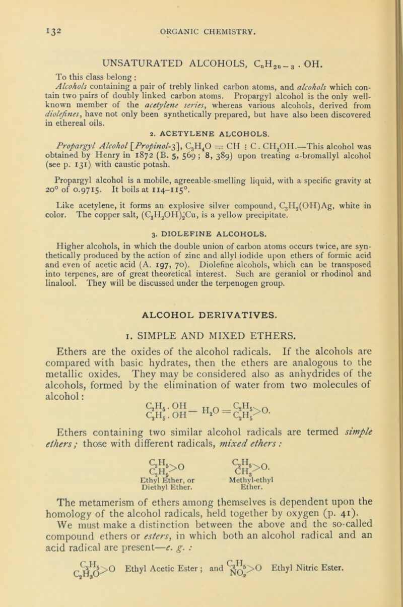 UNSATURATED ALCOHOLS, CnH2n_3.OH. To this dass belong : Alcohols containing a pair of trebly linked carbon atoms, and alcohols which con- tain two pairs of doubly linked carbon atoms. Propargyl alcohol is the only well- known member of the acetylene series, whereas various alcohols, derived from diolefines, have not only been synthetically prepared, but have also been discovered in ethereal oils. 2. ACETYLENE ALCOHOLS. Propargyl Alcohol \_Propinol-g\, C3H40 ClI • C. CH2OII.—This alcohol was obtained by Henry in 1872 (B. 5, 569; 8, 389) upon treating a-bromallyl alcohol (see p. 131) with caustic potash. Propargyl alcohol is a mobile, agreeable-smelling liquid, with a specific gravity at 20° of 0.9715. It boilsat 114-I150. Like acetylene, it forms an explosive silver compound, C3II2(OII)Ag, white in color. The copper salt, (C3II2OH)2Cu, is a yellow precipitate. 3. DIOLEFINE ALCOHOLS. Higher alcohols, in which the double union of carbon atoms occurs twice, are syn- thetically produced by the action of zinc and allyl iodide upon ethers of formic acid and even of acetic acid (A. 197, 70). Diolefine alcohols, which can be transposed into terpenes, are of great theoretical interest. Such are geraniol or rhodinol and linalool. They will be discussed under the terpenogen group. ALCOHOL DERIVATIVES. 1. SIMPLE AND MIXED ETHERS. Ethers are the oxides of the alcohol radicals. If the alcohols are compared with basic hydrates, then the ethers are analogous to the metallic oxides. They may be considered also as anhydrides of the alcohols, formed by the elimination of water from two molecules of alcohol: C2H,. OH cyit.on- II20 — r2ij5>0. v-'2rl5 Ethers containing two similar alcohol radicals are termed simple elhers; those with different radicals, mixed ethers: r IT CH>° y 2l *5 Ethyl Ether, or Diethyl Ether. C H dH?0' Methyl-ethyl Ether. The metamerism of ethers among themselves is dependent tipon the homology of the alcohol radicals, held together by oxygen (p. 41). We must make a distinction between the above and the so-called compound ethers or esters, in which both an alcohol radical and an acid radical are present—e. g. : c2h5 0 CaH,0^u Ethyl Acetic Ester; and ^>0 Ethyl Nitric Ester.