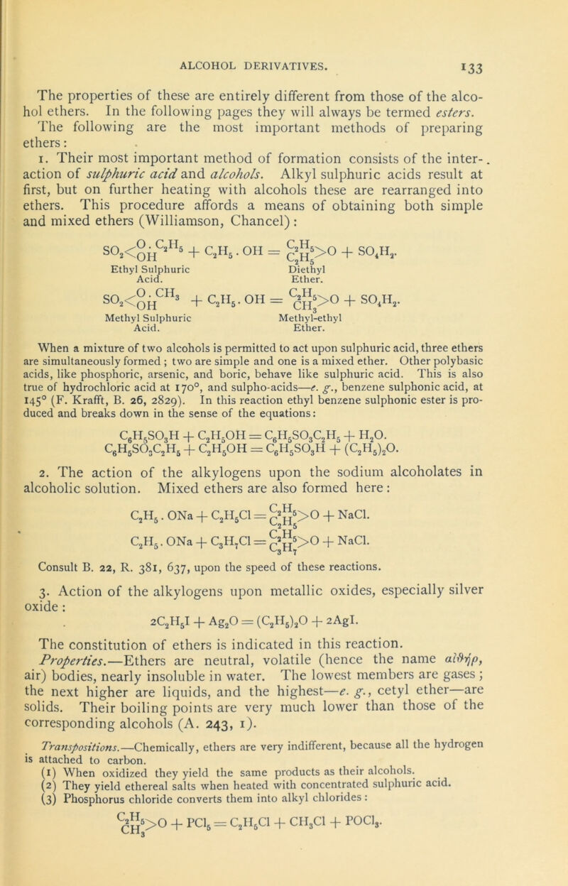 ALCOHOL DERIVATIVES. The properties of these are entirely different from those of the alco- hol ethers. In the following pages they will always be termed esters. The following are the most important methods of preparing ethers: 1. Their most important method of formation consists of the inter-. action of sulphuric acid and alcohols. Alkyl sulphuric acids result at first, but on further heating with alcohols these are rearranged into ethers. This procedure affords a means of obtaining both simple and mixed ethers (Williamson, Chancel) : S°2<OHCjI15 + C2H5 • 0H = c'h,>° + S0<H’- Ethyl Sulphuric Diethyl Acid. Ether. SO*<OHCH3 + C2H5 ■ OH = C^>0 + S04H2. Methyl Sulphuric Methyl-ethyl Acid. Ether. When a mixture of two alcohols is perraitted to act upon sulphuric acid, three ethers are simultaneously formed ; two are simple and one is a mixed ether. Other polybasic acids, like phosphoric, arsenic, and boric, behave like sulphuric acid. This is also true of hydrochloric acid at 170°, and sulpho-acids—e. g., benzene sulphonic acid, at 1450 (F. Krafift, B. 26, 2829). In this reaction ethyl benzene sulphonic ester is pro- duced and breaks down in the sense of the equations: C6H5S03H + C2H5OH = C6H5SÖjC2H5 + H20. C6H5SOsC2H5 + c2h5oh = c6h5so3h + (c2h5)2o. 2. The action of the alkylogens upon the sodium alcoholates in alcoholic solution. Mixed ethers are also formed here : C2H5. ONa + C2H5C1 = £^>0 + NaC1‘ C2H5. ONa + C3H,C1 = £»^>0 + NaCl. Consult B. 22, R. 381, 637, upon the speed of these reactions. 3. Action of the alkylogens upon metallic oxides, especially silver oxide : 2C2H5I + Ag20 = (C2H5)20 + 2AgI. The Constitution of ethers is indicated in this reaction. Properties.—Ethers are neutral, volatile (hence the name alftrjp, air) bodies, nearly insoluble in water. The lowest members are gases ; the next higher are liquids, and the highest—e. g., cetyl ether—are solids. Their boiling points are very much lower than those of the corresponding alcohols (A. 243, 1). Transpositions.—Chemically, ethers are very indifferent, because all the hydrogen is attached to carbon. (1) When oxidized they yield the same products as their alcohols. (2) They yield ethereal salts when heated with concentrated sulphuric acid. (3) Phosphorus Chloride converts them into alkyl Chlorides: ch5>° + pcl*= C2H5CI + CIl3C1 + rocls'