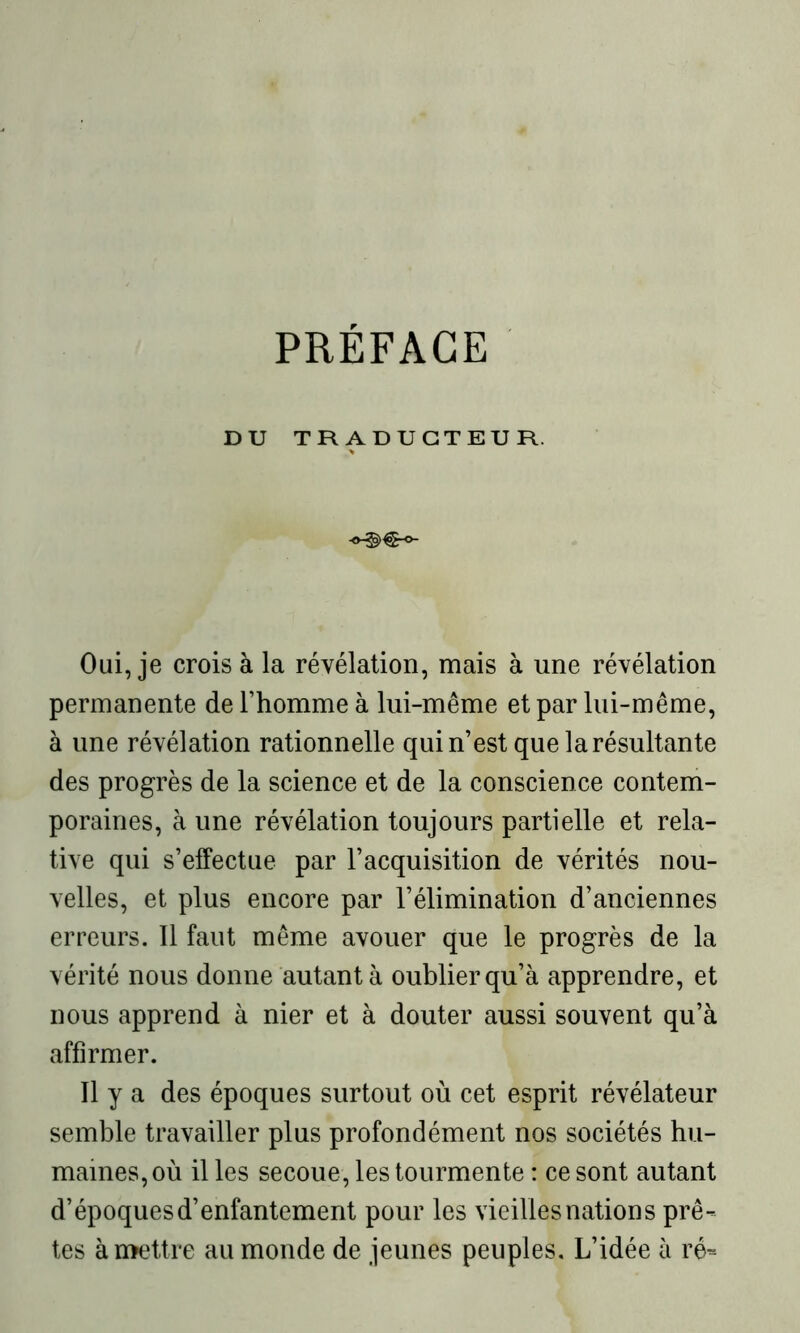 PRÉFACE DU TRADUCTEUR. Oui, je crois à la révélation, mais à une révélation permanente de l’homme à lui-même et par lui-même, à une révélation rationnelle qui n’est que la résultante des progrès de la science et de la conscience contem- poraines, à une révélation toujours partielle et rela- tive qui s’effectue par l’acquisition de vérités nou- velles, et plus encore par l’élimination d’anciennes erreurs. Il faut même avouer que le progrès de la vérité nous donne autant à oublier qu’à apprendre, et nous apprend à nier et à douter aussi souvent qu’à affirmer. Il y a des époques surtout où cet esprit révélateur semble travailler plus profondément nos sociétés hu- maines, où il les secoue, les tourmente : ce sont autant d’époques d’enfantement pour les vieilles nation s prê- tes à mettre au monde de jeunes peuples. L’idée à ré-
